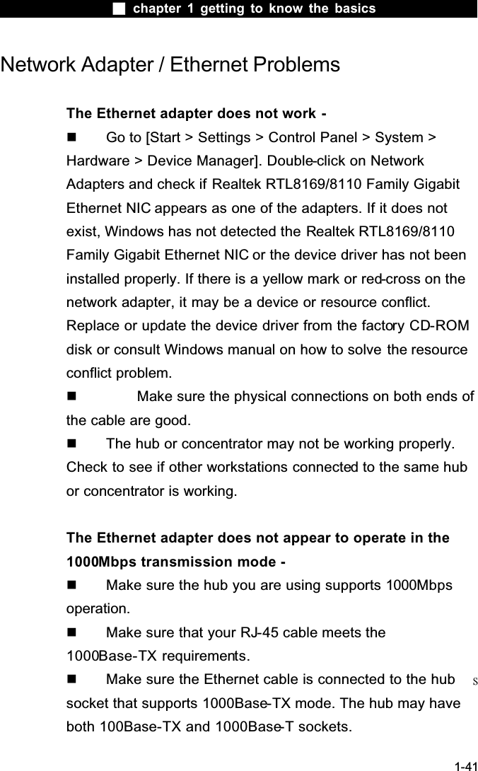  chapter 1 getting to know the basics1-41Network Adapter / Ethernet ProblemsThe Ethernet adapter does not work -  Go to [Start > Settings > Control Panel > System > Hardware > Device Manager]. Double-click on Network Adapters and check if Realtek RTL8169/8110 Family Gigabit Ethernet NIC appears as one of the adapters. If it does not exist, Windows has not detected the Realtek RTL8169/8110 Family Gigabit Ethernet NIC or the device driver has not been installed properly. If there is a yellow mark or red-cross on the network adapter, it may be a device or resource conflict. Replace or update the device driver from the factory CD-ROMdisk or consult Windows manual on how to solve the resource conflict problem.  Make sure the physical connections on both ends of the cable are good.  The hub or concentrator may not be working properly. Check to see if other workstations connected to the same hub or concentrator is working.The Ethernet adapter does not appear to operate in the 1000Mbps transmission mode -  Make sure the hub you are using supports 1000Mbpsoperation.  Make sure that your RJ-45 cable meets the 1000Base-TX requirements.  Make sure the Ethernet cable is connected to the hub ̆socket that supports 1000Base-TX mode. The hub may have both 100Base-TX and 1000Base-T sockets.