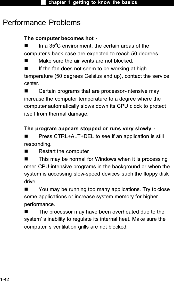  chapter 1 getting to know the basics1-42 Performance ProblemsThe computer becomes hot -  In a 35oC environment, the certain areas of the computer&rsquo;s back case are expected to reach 50 degrees.  Make sure the air vents are not blocked.  If the fan does not seem to be working at high temperature (50 degrees Celsius and up), contact the service center.  Certain programs that are processor-intensive mayincrease the computer temperature to a degree where the computer automatically slows down its CPU clock to protect itself from thermal damage.The program appears stopped or runs very slowly -  Press CTRL+ALT+DEL to see if an application is still responding.  Restart the computer.  This may be normal for Windows when it is processing other CPU-intensive programs in the background or when the system is accessing slow-speed devices such the floppy disk drive.  You may be running too many applications. Try to close some applications or increase system memory for higher performance.  The processor may have been overheated due to the system&rsquo; s inability to regulate its internal heat. Make sure the computer&rsquo; s ventilation grills are not blocked.