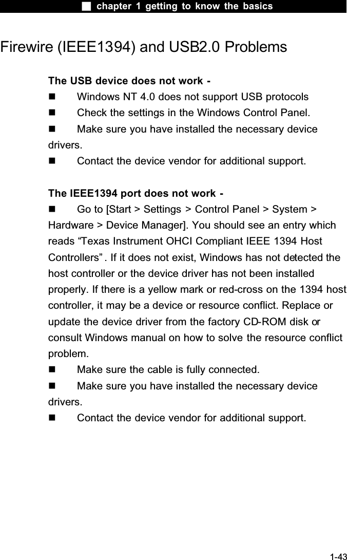  chapter 1 getting to know the basics1-43Firewire (IEEE1394) and USB2.0 ProblemsThe USB device does not work -  Windows NT 4.0 does not support USB protocols  Check the settings in the Windows Control Panel.  Make sure you have installed the necessary device drivers.  Contact the device vendor for additional support.The IEEE1394 port does not work -  Go to [Start > Settings > Control Panel > System > Hardware > Device Manager]. You should see an entry which reads &ldquo;Texas Instrument OHCI Compliant IEEE 1394 Host Controllers&rdquo; . If it does not exist, Windows has not detected the host controller or the device driver has not been installed properly. If there is a yellow mark or red-cross on the 1394 host controller, it may be a device or resource conflict. Replace or update the device driver from the factory CD-ROM disk orconsult Windows manual on how to solve the resource conflictproblem.  Make sure the cable is fully connected.  Make sure you have installed the necessary device drivers.  Contact the device vendor for additional support.