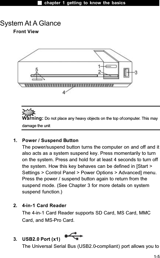  chapter 1 getting to know the basics1-5System At A GlanceFront ViewWarning: Do not place any heavy objects on the top of computer. This may damage the unit1. Power / Suspend ButtonThe power/suspend button turns the computer on and off and it also acts as a system suspend key. Press momentarily to turn on the system. Press and hold for at least 4 seconds to turn off the system. How this key behaves can be defined in [Start > Settings > Control Panel > Power Options > Advanced] menu. Press the power / suspend button again to return from the suspend mode. (See Chapter 3 for more details on system suspend function.)2. 4-in-1 Card ReaderThe 4-in-1 Card Reader supports SD Card, MS Card, MMC Card, and MS-Pro Card.3. USB2.0 Port (x1) The Universal Serial Bus (USB2.0-compliant) port allows you to 