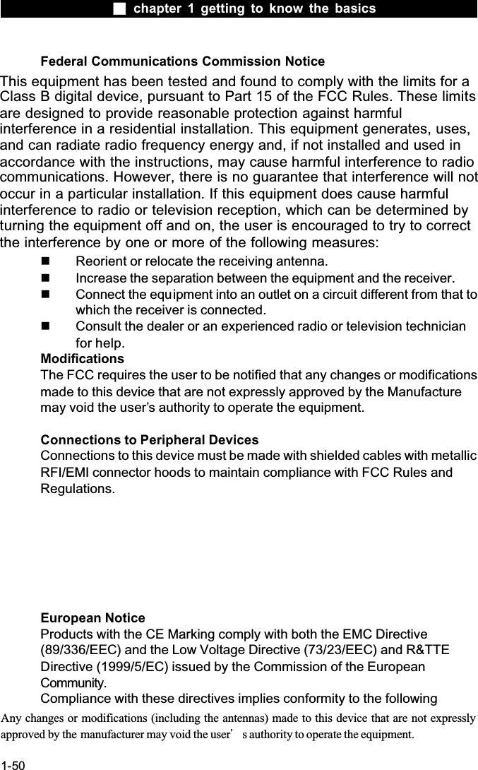  chapter 1 getting to know the basics1-50Federal Communications Commission NoticeThis equipment has been tested and found to comply with the limits for a Class B digital device, pursuant to Part 15 of the FCC Rules. These limitsare designed to provide reasonable protection against harmful interference in a residential installation. This equipment generates, uses, and can radiate radio frequency energy and, if not installed and used in accordance with the instructions, may cause harmful interference to radio communications. However, there is no guarantee that interference will not occur in a particular installation. If this equipment does cause harmful interference to radio or television reception, which can be determined by turning the equipment off and on, the user is encouraged to try to correct the interference by one or more of the following measures:  Reorient or relocate the receiving antenna.  Increase the separation between the equipment and the receiver.  Connect the equipment into an outlet on a circuit different from that to which the receiver is connected.  Consult the dealer or an experienced radio or television technician for help.ModificationsThe FCC requires the user to be notified that any changes or modificationsmade to this device that are not expressly approved by the Manufacture may void the user&rsquo;s authority to operate the equipment.Connections to Peripheral DevicesConnections to this device must be made with shielded cables with metallic RFI/EMI connector hoods to maintain compliance with FCC Rules and Regulations.European NoticeProducts with the CE Marking comply with both the EMC Directive (89/336/EEC) and the Low Voltage Directive (73/23/EEC) and R&amp;TTE Directive (1999/5/EC) issued by the Commission of the European Community.Compliance with these directives implies conformity to the following Any changes or modifications (including the antennas) made to this device that are not expressly approved by the  manufacturer may void the userϗs authority to operate the equipment.