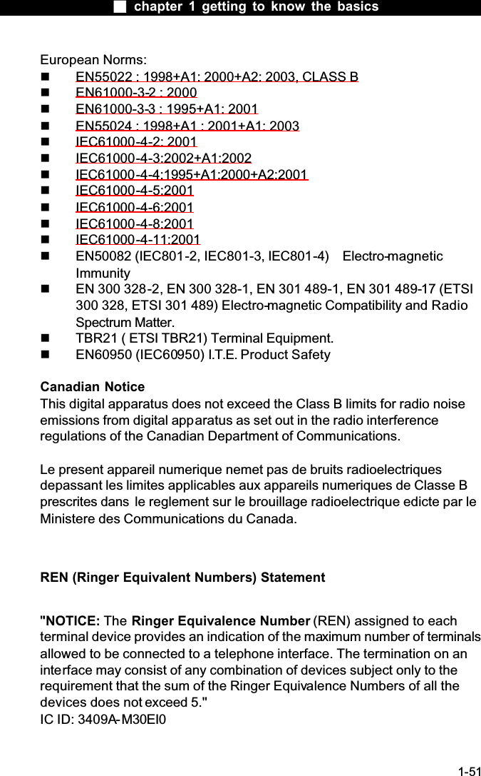  chapter 1 getting to know the basics1-51European Norms:  EN55022 : 1998+A1: 2000+A2: 2003, CLASS B  EN61000-3-2 : 2000  EN61000-3-3 : 1995+A1: 2001  EN55024 : 1998+A1 : 2001+A1: 2003  IEC61000-4-2: 2001  IEC61000-4-3:2002+A1:2002  IEC61000-4-4:1995+A1:2000+A2:2001  IEC61000-4-5:2001  IEC61000-4-6:2001  IEC61000-4-8:2001  IEC61000-4-11:2001  EN50082 (IEC801-2, IEC801-3, IEC801-4)  Electro-magneticImmunity  EN 300 328-2, EN 300 328-1, EN 301 489-1, EN 301 489-17 (ETSI 300 328, ETSI 301 489) Electro-magnetic Compatibility and Radio Spectrum Matter.  TBR21 ( ETSI TBR21) Terminal Equipment.  EN60950 (IEC60950) I.T.E. Product SafetyCanadian NoticeThis digital apparatus does not exceed the Class B limits for radio noise emissions from digital apparatus as set out in the radio interferenceregulations of the Canadian Department of Communications.Le present appareil numerique nemet pas de bruits radioelectriques depassant les limites applicables aux appareils numeriques de Classe B prescrites dans  le reglement sur le brouillage radioelectrique edicte par le Ministere des Communications du Canada.REN (Ringer Equivalent Numbers) Statement''NOTICE: The Ringer Equivalence Number (REN) assigned to each terminal device provides an indication of the maximum number of terminals allowed to be connected to a telephone interface. The termination on an interface may consist of any combination of devices subject only to the requirement that the sum of the Ringer Equivalence Numbers of all the devices does not exceed 5.''IC ID: 3409A-M30EI0