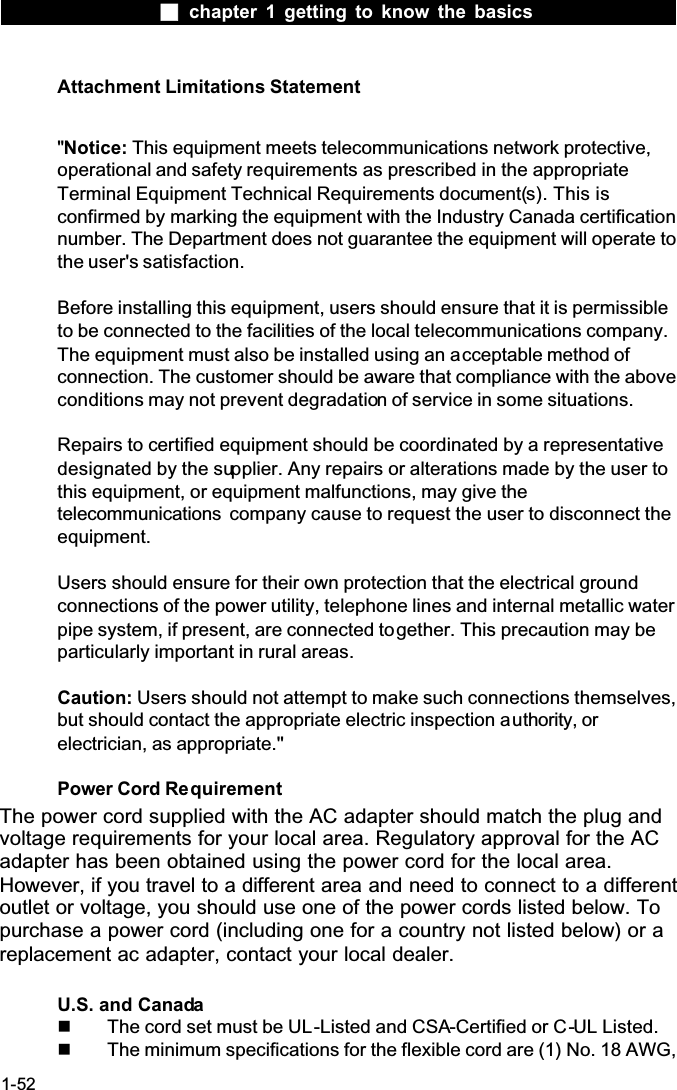  chapter 1 getting to know the basics1-52Attachment Limitations Statement''Notice: This equipment meets telecommunications network protective, operational and safety requirements as prescribed in the appropriate Terminal Equipment Technical Requirements document(s). This is confirmed by marking the equipment with the Industry Canada certification number. The Department does not guarantee the equipment will operate to the user's satisfaction.Before installing this equipment, users should ensure that it is permissibleto be connected to the facilities of the local telecommunications company. The equipment must also be installed using an acceptable method of connection. The customer should be aware that compliance with the above conditions may not prevent degradation of service in some situations.Repairs to certified equipment should be coordinated by a representative designated by the supplier. Any repairs or alterations made by the user to this equipment, or equipment malfunctions, may give the telecommunications  company cause to request the user to disconnect the equipment.Users should ensure for their own protection that the electrical ground connections of the power utility, telephone lines and internal metallic water pipe system, if present, are connected together. This precaution may be particularly important in rural areas.Caution: Users should not attempt to make such connections themselves, but should contact the appropriate electric inspection authority, or electrician, as appropriate.''Power Cord RequirementThe power cord supplied with the AC adapter should match the plug and voltage requirements for your local area. Regulatory approval for the AC adapter has been obtained using the power cord for the local area. However, if you travel to a different area and need to connect to a different outlet or voltage, you should use one of the power cords listed below. To purchase a power cord (including one for a country not listed below) or a replacement ac adapter, contact your local dealer.U.S. and Canada  The cord set must be UL-Listed and CSA-Certified or C-UL Listed.  The minimum specifications for the flexible cord are (1) No. 18 AWG, 