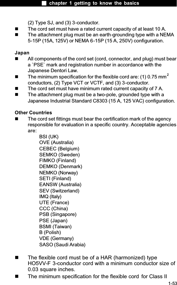  chapter 1 getting to know the basics1-53(2) Type SJ, and (3) 3-conductor.  The cord set must have a rated current capacity of at least 10 A.  The attachment plug must be an earth-grounding type with a NEMA 5-15P (15A, 125V) or NEMA 6-15P (15 A, 250V) configuration.Japan  All components of the cord set (cord, connector, and plug) must bear a `PSE` mark and registration number in accordance with the Japanese Dentori Law.  The minimum specification for the flexible cord are: (1) 0.75 mm2conductors, (2) Type VCT or VCTF, and (3) 3-conductor.  The cord set must have minimum rated current capacity of 7 A.  The attachment plug must be a two-pole, grounded type with a Japanese Industrial Standard C8303 (15 A, 125 VAC) configuration.Other Countries  The cord set fittings must bear the certification mark of the agency responsible for evaluation in a specific country. Acceptable agencies are:BSI (UK)OVE (Australia)CEBEC (Belgium)SEMKO (Sweden)FIMKO (Finland)DEMKO (Denmark)NEMKO (Norway)SETI (Finland)EANSW (Australia)SEV (Switzerland)IMQ (Italy)UTE (France)CCC (China)PSB (Singapore)PSE (Japan)BSMI (Taiwan)B (Polish)VDE (Germany)SASO (Saudi Arabia)  The flexible cord must be of a HAR (harmonized) type HO5VV-F 3-conductor cord with a minimum conductor size of 0.03 square inches.  The minimum specification for the flexible cord  for Class II 