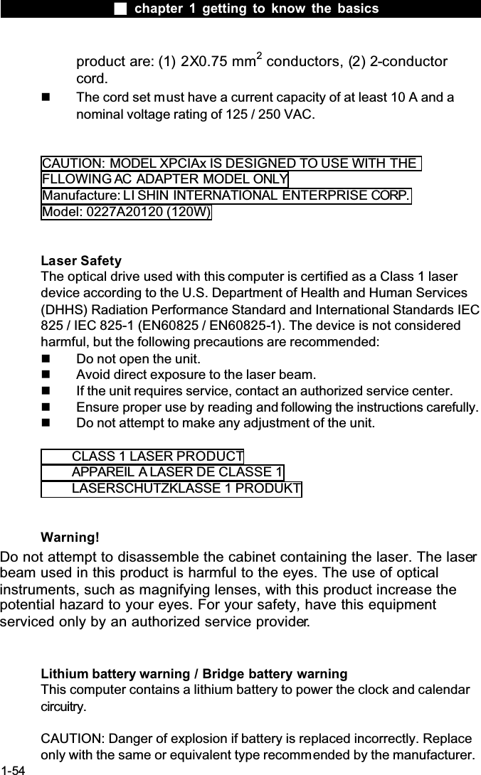  chapter 1 getting to know the basics1-54product are: (1) 2X0.75 mm2 conductors, (2) 2-conductorcord.  The cord set must have a current capacity of at least 10 A and a nominal voltage rating of 125 / 250 VAC.CAUTION: MODEL XPCIAx IS DESIGNED TO USE WITH THEFLLOWING AC ADAPTER MODEL ONLYManufacture: LI SHIN INTERNATIONAL ENTERPRISE CORP.Model: 0227A20120 (120W)Laser SafetyThe optical drive used with this computer is certified as a Class 1 laser device according to the U.S. Department of Health and Human Services (DHHS) Radiation Performance Standard and International Standards IEC 825 / IEC 825-1 (EN60825 / EN60825-1). The device is not considered harmful, but the following precautions are recommended:  Do not open the unit.  Avoid direct exposure to the laser beam.  If the unit requires service, contact an authorized service center.  Ensure proper use by reading and following the instructions carefully.  Do not attempt to make any adjustment of the unit.CLASS 1 LASER PRODUCTAPPAREIL A LASER DE CLASSE 1LASERSCHUTZKLASSE 1 PRODUKTWarning!Do not attempt to disassemble the cabinet containing the laser. The laserbeam used in this product is harmful to the eyes. The use of optical instruments, such as magnifying lenses, with this product increase the potential hazard to your eyes. For your safety, have this equipment serviced only by an authorized service provider.Lithium battery warning / Bridge battery warningThis computer contains a lithium battery to power the clock and calendar circuitry.CAUTION: Danger of explosion if battery is replaced incorrectly. Replace only with the same or equivalent type recommended by the manufacturer. 