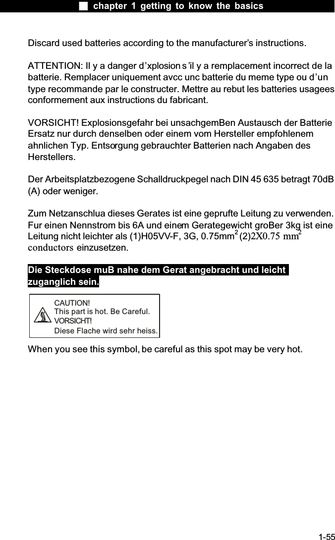  chapter 1 getting to know the basics1-55Discard used batteries according to the manufacturer&rsquo;s instructions.ATTENTION: Il y a danger d&rsquo;xplosion s &rsquo;il y a remplacement incorrect de la batterie. Remplacer uniquement avcc unc batterie du meme type ou d&rsquo;untype recommande par le constructer. Mettre au rebut les batteries usagees conformement aux instructions du fabricant.VORSICHT! Explosionsgefahr bei unsachgemBen Austausch der Batterie Ersatz nur durch denselben oder einem vom Hersteller empfohlenem ahnlichen Typ. Entsorgung gebrauchter Batterien nach Angaben des Herstellers.Der Arbeitsplatzbezogene Schalldruckpegel nach DIN 45 635 betragt 70dB (A) oder weniger.Zum Netzanschlua dieses Gerates ist eine geprufte Leitung zu verwenden. Fur einen Nennstrom bis 6A und einem Gerategewicht groBer 3kg ist eine Leitung nicht leichter als (1)H05VV-F, 3G, 0.75mm2(2)2X0.75 mm2conductors einzusetzen.Die Steckdose muB nahe dem Gerat angebracht und leicht zuganglich sein.CAUTION!This part is hot. Be Careful.VORSICHT!Diese Flache wird sehr heiss.When you see this symbol, be careful as this spot may be very hot.