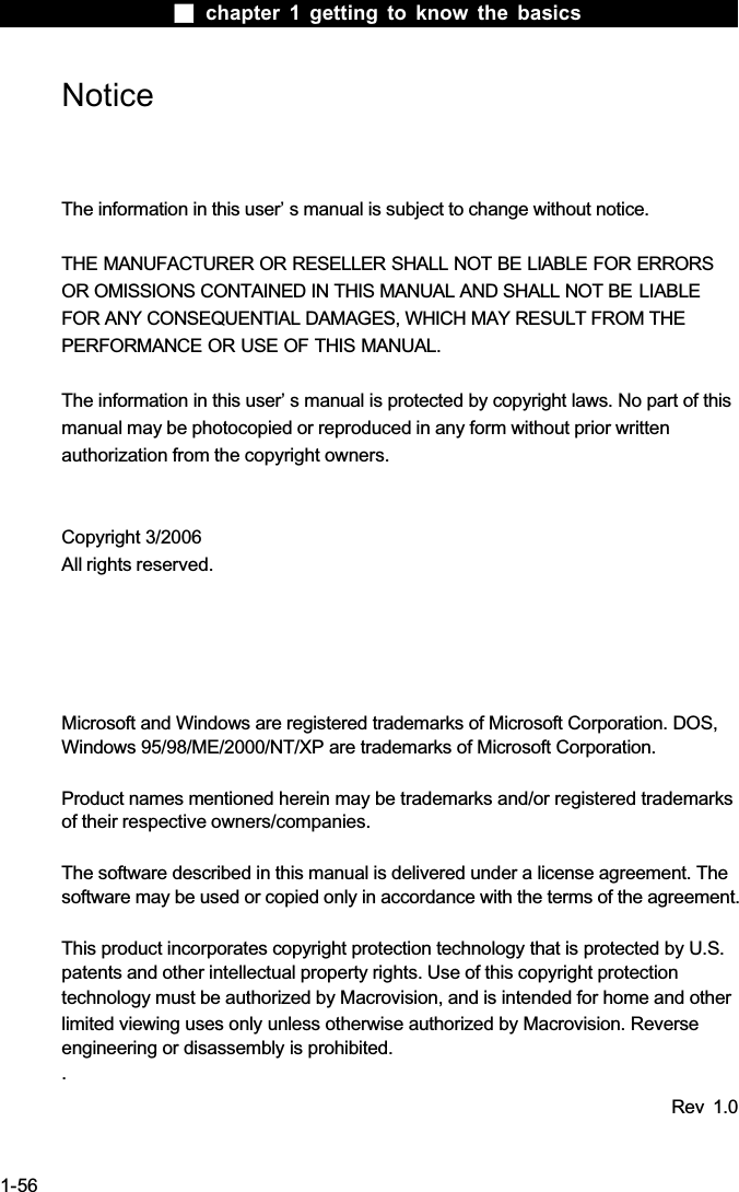  chapter 1 getting to know the basics1-56NoticeThe information in this user&rsquo; s manual is subject to change without notice.THE MANUFACTURER OR RESELLER SHALL NOT BE LIABLE FOR ERRORS OR OMISSIONS CONTAINED IN THIS MANUAL AND SHALL NOT BE LIABLEFOR ANY CONSEQUENTIAL DAMAGES, WHICH MAY RESULT FROM THE PERFORMANCE OR USE OF THIS MANUAL. The information in this user&rsquo; s manual is protected by copyright laws. No part of this manual may be photocopied or reproduced in any form without prior writtenauthorization from the copyright owners.Copyright 3/2006All rights reserved.Microsoft and Windows are registered trademarks of Microsoft Corporation. DOS, Windows 95/98/ME/2000/NT/XP are trademarks of Microsoft Corporation.Product names mentioned herein may be trademarks and/or registered trademarks of their respective owners/companies.The software described in this manual is delivered under a license agreement. The software may be used or copied only in accordance with the terms of the agreement.This product incorporates copyright protection technology that is protected by U.S.patents and other intellectual property rights. Use of this copyright protectiontechnology must be authorized by Macrovision, and is intended for home and otherlimited viewing uses only unless otherwise authorized by Macrovision. Reverseengineering or disassembly is prohibited..Rev 1.0