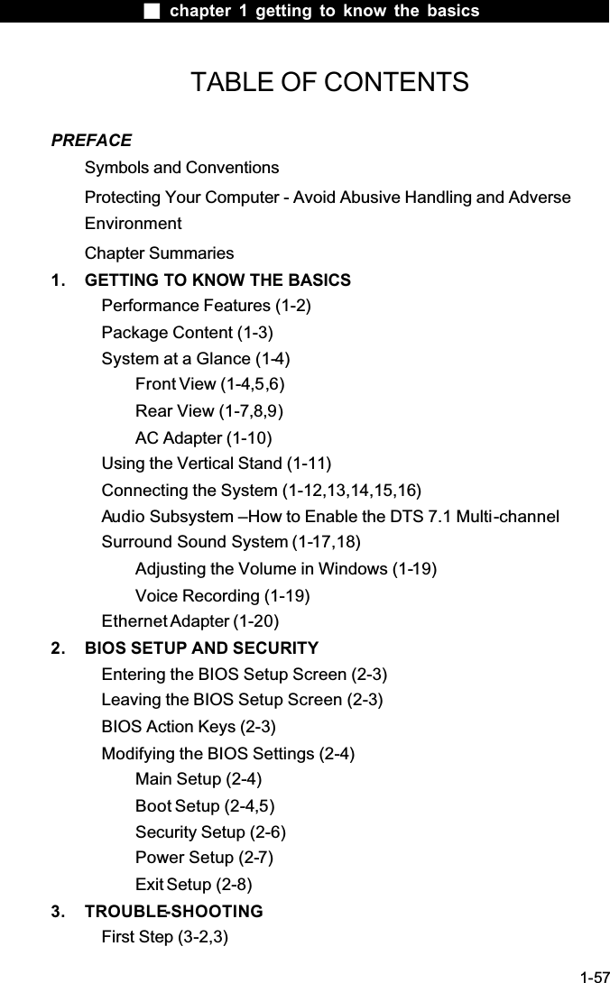  chapter 1 getting to know the basics1-57TABLE OF CONTENTSPREFACESymbols and ConventionsProtecting Your Computer - Avoid Abusive Handling and Adverse EnvironmentChapter Summaries1. GETTING TO KNOW THE BASICSPerformance Features (1-2)Package Content (1-3)System at a Glance (1-4)Front View (1-4,5,6)Rear View (1-7,8,9)AC Adapter (1-10)Using the Vertical Stand (1-11)Connecting the System (1-12,13,14,15,16)Audio Subsystem &ndash;How to Enable the DTS 7.1 Multi-channelSurround Sound System (1-17,18)Adjusting the Volume in Windows (1-19)Voice Recording (1-19)Ethernet Adapter (1-20)2. BIOS SETUP AND SECURITYEntering the BIOS Setup Screen (2-3)Leaving the BIOS Setup Screen (2-3)BIOS Action Keys (2-3)Modifying the BIOS Settings (2-4)Main Setup (2-4)Boot Setup (2-4,5)Security Setup (2-6)Power Setup (2-7)Exit Setup (2-8)3. TROUBLE-SHOOTINGFirst Step (3-2,3)