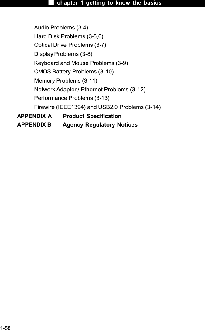  chapter 1 getting to know the basics1-58Audio Problems (3-4)Hard Disk Problems (3-5,6)Optical Drive Problems (3-7)Display Problems (3-8)Keyboard and Mouse Problems (3-9)CMOS Battery Problems (3-10)Memory Problems (3-11)Network Adapter / Ethernet Problems (3-12)Performance Problems (3-13)Firewire (IEEE1394) and USB2.0 Problems (3-14)APPENDIX A  Product SpecificationAPPENDIX B  Agency Regulatory Notices
