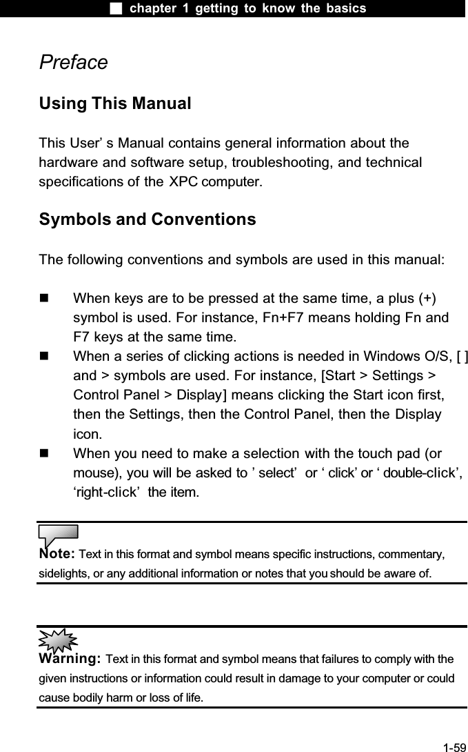  chapter 1 getting to know the basics1-59PrefaceUsing This ManualThis User&rsquo; s Manual contains general information about thehardware and software setup, troubleshooting, and technical specifications of the  XPC computer.Symbols and ConventionsThe following conventions and symbols are used in this manual:  When keys are to be pressed at the same time, a plus (+) symbol is used. For instance, Fn+F7 means holding Fn and F7 keys at the same time.  When a series of clicking actions is needed in Windows O/S, [ ] and > symbols are used. For instance, [Start > Settings > Control Panel > Display] means clicking the Start icon first, then the Settings, then the Control Panel, then the Displayicon.  When you need to make a selection with the touch pad (or mouse), you will be asked to &rsquo; select&rsquo;  or &lsquo; click&rsquo; or &lsquo; double-click&rsquo;,&lsquo;right-click&rsquo;  the item.Note: Text in this format and symbol means specific instructions, commentary, sidelights, or any additional information or notes that you should be aware of.Warning: Text in this format and symbol means that failures to comply with the given instructions or information could result in damage to your computer or could cause bodily harm or loss of life.
