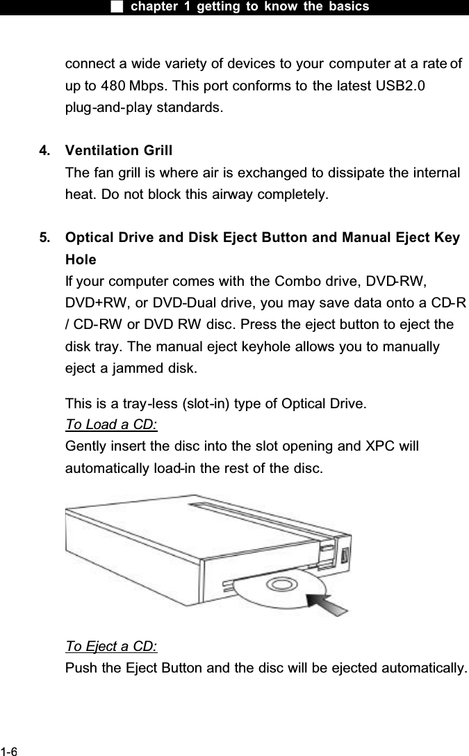  chapter 1 getting to know the basics1-6connect a wide variety of devices to your computer at a rate of up to 480 Mbps. This port conforms to the latest USB2.0plug-and-play standards.4. Ventilation GrillThe fan grill is where air is exchanged to dissipate the internal heat. Do not block this airway completely.5. Optical Drive and Disk Eject Button and Manual Eject Key HoleIf your computer comes with the Combo drive, DVD-RW,DVD+RW, or DVD-Dual drive, you may save data onto a CD-R/ CD-RW or DVD RW disc. Press the eject button to eject the disk tray. The manual eject keyhole allows you to manually eject a jammed disk.This is a tray-less (slot-in) type of Optical Drive.To Load a CD:Gently insert the disc into the slot opening and XPC will automatically load-in the rest of the disc.To Eject a CD:Push the Eject Button and the disc will be ejected automatically.