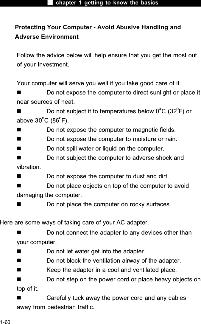  chapter 1 getting to know the basics1-60Protecting Your Computer - Avoid Abusive Handling and Adverse EnvironmentFollow the advice below will help ensure that you get the most out of your Investment.Your computer will serve you well if you take good care of it.  Do not expose the computer to direct sunlight or place it near sources of heat.  Do not subject it to temperatures below 0oC (32oF) or above 30oC (86oF).  Do not expose the computer to magnetic fields.  Do not expose the computer to moisture or rain.  Do not spill water or liquid on the computer.  Do not subject the computer to adverse shock and vibration.  Do not expose the computer to dust and dirt.  Do not place objects on top of the computer to avoid damaging the computer.  Do not place the computer on rocky surfaces.Here are some ways of taking care of your AC adapter.  Do not connect the adapter to any devices other than your computer.  Do not let water get into the adapter.  Do not block the ventilation airway of the adapter.  Keep the adapter in a cool and ventilated place.  Do not step on the power cord or place heavy objects on top of it.  Carefully tuck away the power cord and any cables away from pedestrian traffic.