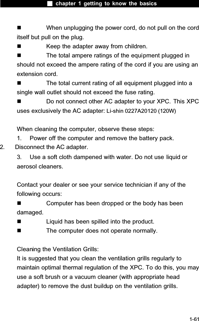  chapter 1 getting to know the basics1-61  When unplugging the power cord, do not pull on the cord itself but pull on the plug.  Keep the adapter away from children.  The total ampere ratings of the equipment plugged in should not exceed the ampere rating of the cord if you are using an extension cord.  The total current rating of all equipment plugged into a single wall outlet should not exceed the fuse rating.  Do not connect other AC adapter to your XPC. This XPC uses exclusively the AC adapter: Li-shin 0227A20120 (120W)When cleaning the computer, observe these steps:1. Power off the computer and remove the battery pack.2. Disconnect the AC adapter.3. Use a soft cloth dampened with water. Do not use liquid or aerosol cleaners.Contact your dealer or see your service technician if any of the following occurs:  Computer has been dropped or the body has been damaged.  Liquid has been spilled into the product.  The computer does not operate normally.Cleaning the Ventilation Grills:It is suggested that you clean the ventilation grills regularly to maintain optimal thermal regulation of the XPC. To do this, you may use a soft brush or a vacuum cleaner (with appropriate head adapter) to remove the dust buildup on the ventilation grills.