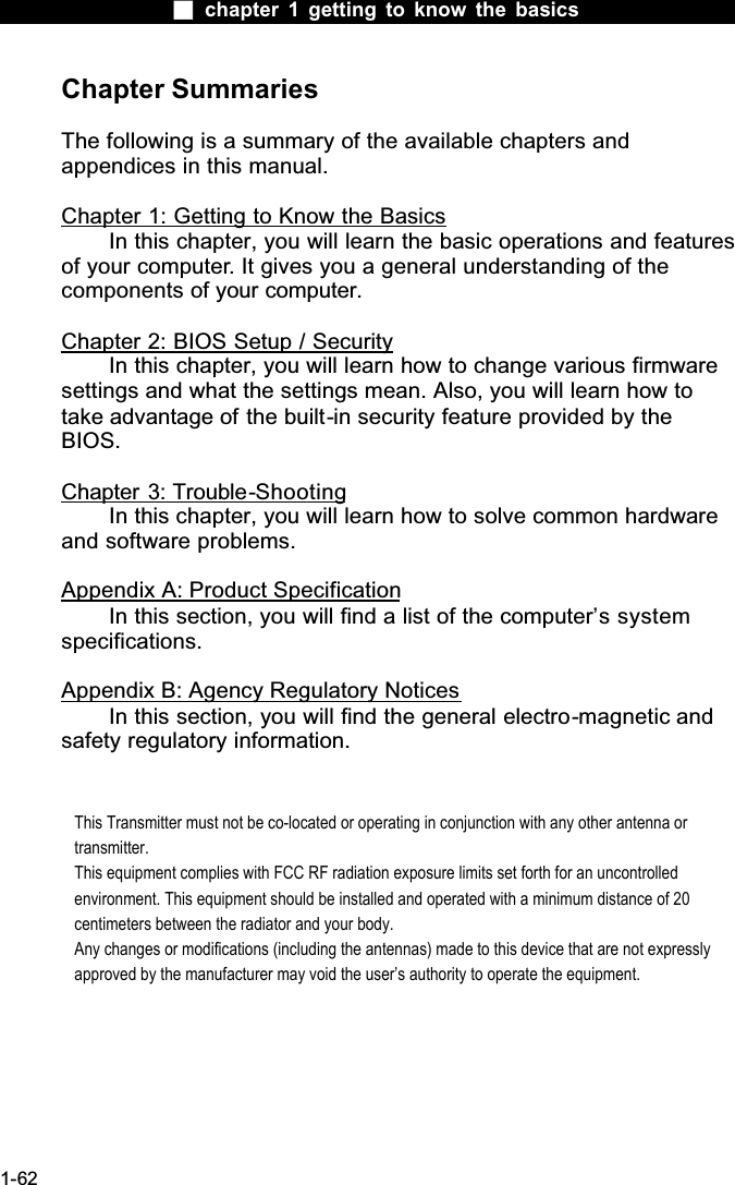  chapter 1 getting to know the basics1-62Chapter SummariesThe following is a summary of the available chapters and appendices in this manual.Chapter 1: Getting to Know the BasicsIn this chapter, you will learn the basic operations and features of your computer. It gives you a general understanding of the components of your computer.Chapter 2: BIOS Setup / SecurityIn this chapter, you will learn how to change various firmware settings and what the settings mean. Also, you will learn how to take advantage of the built-in security feature provided by the BIOS.Chapter 3: Trouble-ShootingIn this chapter, you will learn how to solve common hardware and software problems.Appendix A: Product SpecificationIn this section, you will find a list of the computer&rsquo;s system specifications.Appendix B: Agency Regulatory NoticesIn this section, you will find the general electro-magnetic and safety regulatory information.This Transmitter must not be co-located or operating in conjunction with any other antenna or transmitter.This equipment complies with FCC RF radiation exposure limits set forth for an uncontrolled environment. This equipment should be installed and operated with a minimum distance of 20 centimeters between the radiator and your body.Any changes or modifications (including the antennas) made to this device that are not expressly approved by the manufacturer may void the user&rsquo;s authority to operate the equipment.