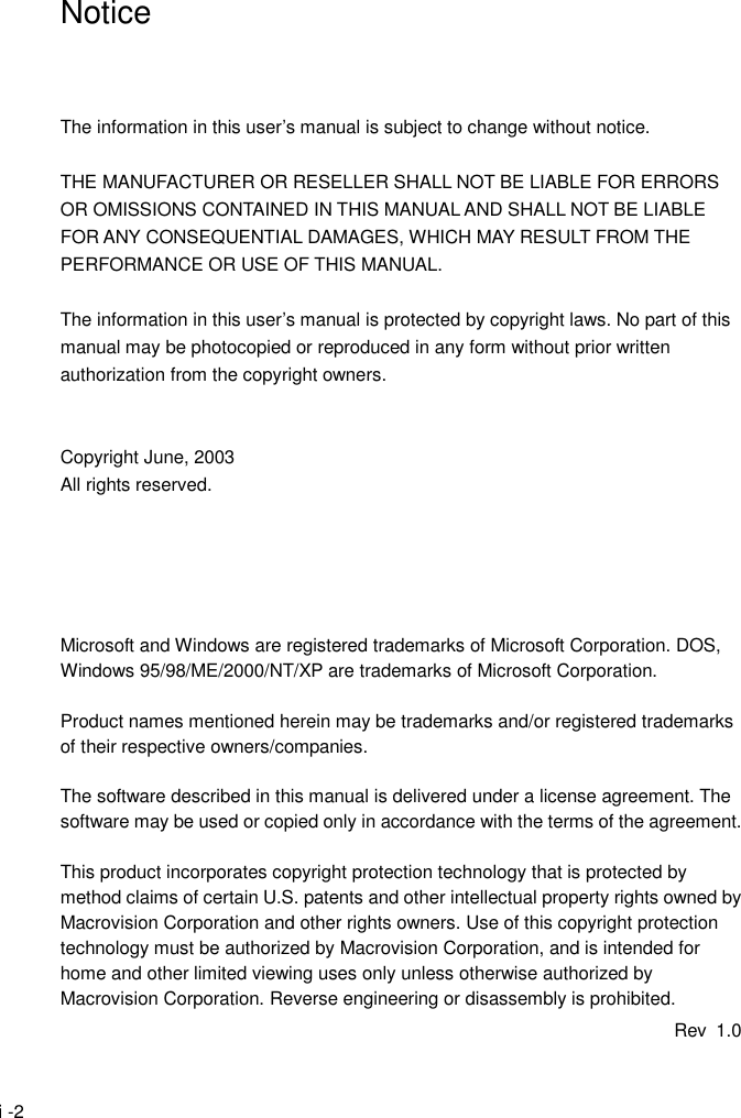  i -2 Notice    The information in this user&rsquo;s manual is subject to change without notice.  THE MANUFACTURER OR RESELLER SHALL NOT BE LIABLE FOR ERRORS OR OMISSIONS CONTAINED IN THIS MANUAL AND SHALL NOT BE LIABLE FOR ANY CONSEQUENTIAL DAMAGES, WHICH MAY RESULT FROM THE PERFORMANCE OR USE OF THIS MANUAL.  The information in this user&rsquo;s manual is protected by copyright laws. No part of this manual may be photocopied or reproduced in any form without prior written authorization from the copyright owners.   Copyright June, 2003 All rights reserved.      Microsoft and Windows are registered trademarks of Microsoft Corporation. DOS, Windows 95/98/ME/2000/NT/XP are trademarks of Microsoft Corporation.  Product names mentioned herein may be trademarks and/or registered trademarks of their respective owners/companies.  The software described in this manual is delivered under a license agreement. The software may be used or copied only in accordance with the terms of the agreement.  This product incorporates copyright protection technology that is protected by method claims of certain U.S. patents and other intellectual property rights owned by Macrovision Corporation and other rights owners. Use of this copyright protection technology must be authorized by Macrovision Corporation, and is intended for home and other limited viewing uses only unless otherwise authorized by Macrovision Corporation. Reverse engineering or disassembly is prohibited. Rev 1.0 