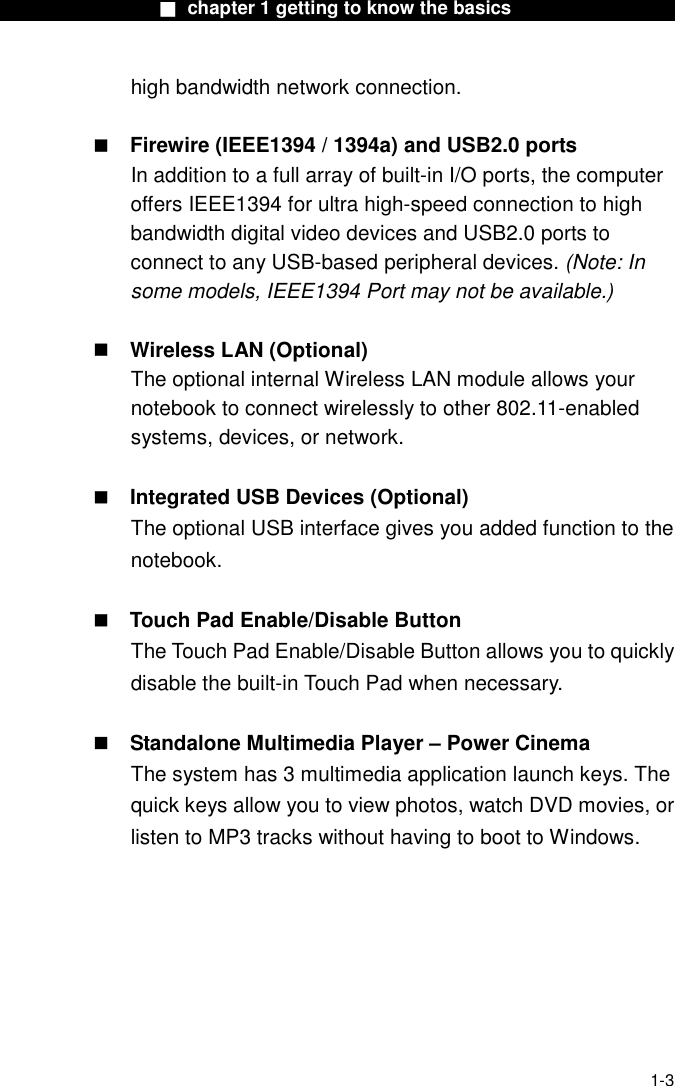                  ■ chapter 1 getting to know the basics                    1-3 high bandwidth network connection.   Firewire (IEEE1394 / 1394a) and USB2.0 ports In addition to a full array of built-in I/O ports, the computer offers IEEE1394 for ultra high-speed connection to high bandwidth digital video devices and USB2.0 ports to connect to any USB-based peripheral devices. (Note: In some models, IEEE1394 Port may not be available.)   Wireless LAN (Optional) The optional internal Wireless LAN module allows your notebook to connect wirelessly to other 802.11-enabled systems, devices, or network.   Integrated USB Devices (Optional) The optional USB interface gives you added function to the notebook.   Touch Pad Enable/Disable Button The Touch Pad Enable/Disable Button allows you to quickly disable the built-in Touch Pad when necessary.   Standalone Multimedia Player &ndash; Power Cinema The system has 3 multimedia application launch keys. The quick keys allow you to view photos, watch DVD movies, or listen to MP3 tracks without having to boot to Windows.  