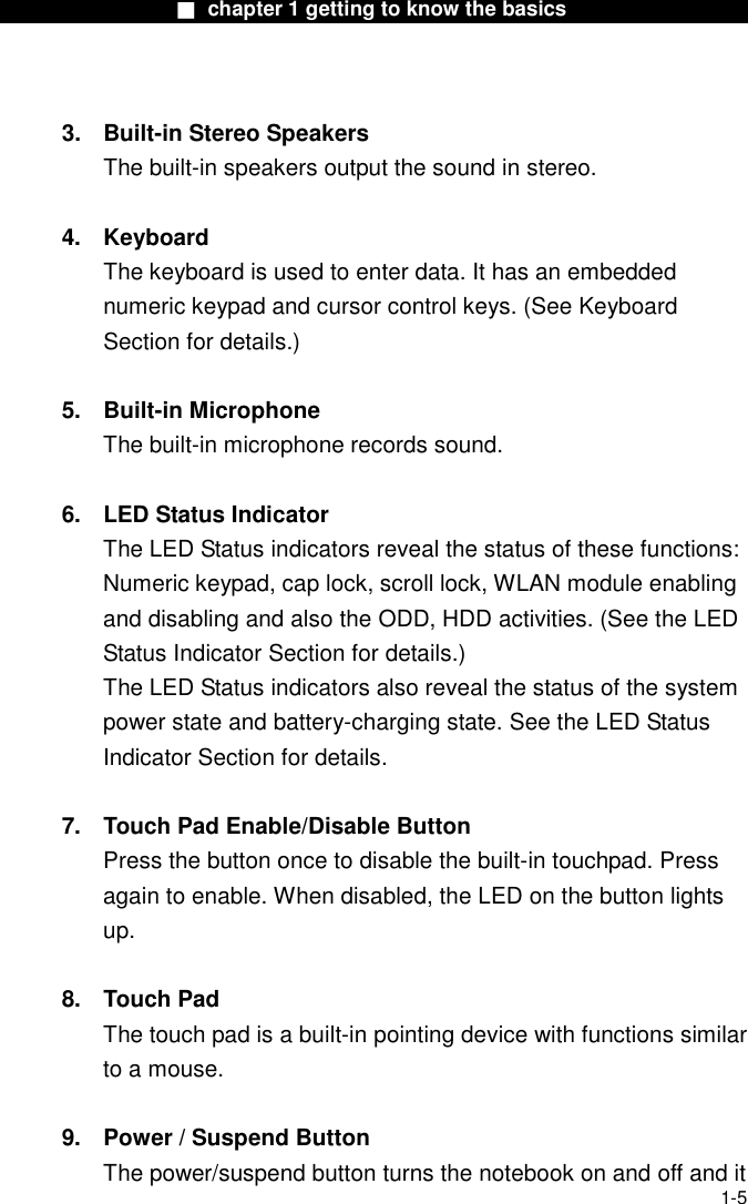                  ■ chapter 1 getting to know the basics                    1-5  3.  Built-in Stereo Speakers The built-in speakers output the sound in stereo.  4. Keyboard The keyboard is used to enter data. It has an embedded numeric keypad and cursor control keys. (See Keyboard Section for details.)  5. Built-in Microphone The built-in microphone records sound.  6.  LED Status Indicator The LED Status indicators reveal the status of these functions: Numeric keypad, cap lock, scroll lock, WLAN module enabling and disabling and also the ODD, HDD activities. (See the LED Status Indicator Section for details.) The LED Status indicators also reveal the status of the system power state and battery-charging state. See the LED Status Indicator Section for details.  7.  Touch Pad Enable/Disable Button Press the button once to disable the built-in touchpad. Press again to enable. When disabled, the LED on the button lights up.  8. Touch Pad The touch pad is a built-in pointing device with functions similar to a mouse.  9.  Power / Suspend Button The power/suspend button turns the notebook on and off and it 