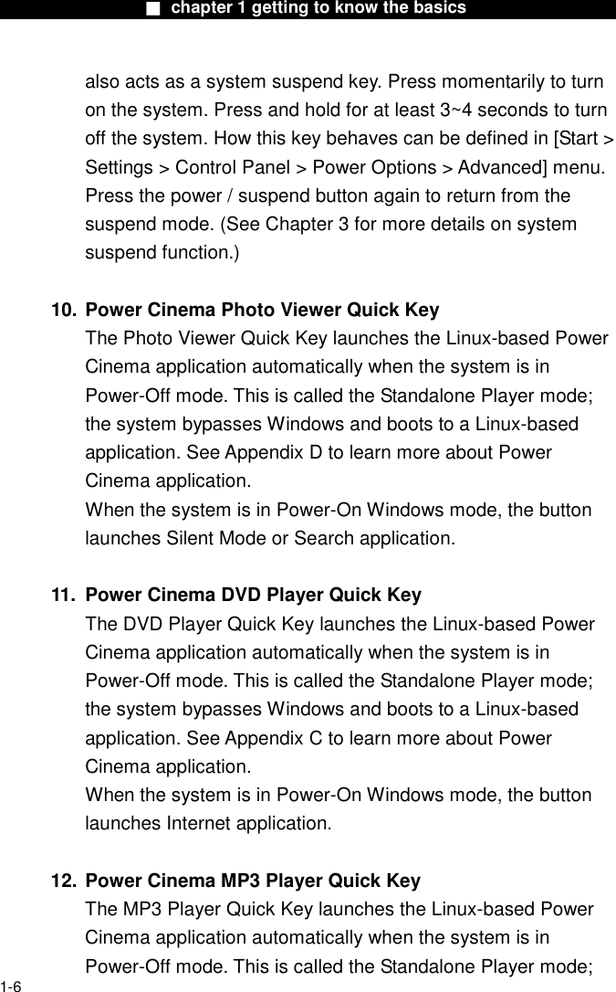                  ■ chapter 1 getting to know the basics                    1-6 also acts as a system suspend key. Press momentarily to turn on the system. Press and hold for at least 3~4 seconds to turn off the system. How this key behaves can be defined in [Start > Settings > Control Panel > Power Options > Advanced] menu. Press the power / suspend button again to return from the suspend mode. (See Chapter 3 for more details on system suspend function.)  10. Power Cinema Photo Viewer Quick Key The Photo Viewer Quick Key launches the Linux-based Power Cinema application automatically when the system is in Power-Off mode. This is called the Standalone Player mode; the system bypasses Windows and boots to a Linux-based application. See Appendix D to learn more about Power Cinema application. When the system is in Power-On Windows mode, the button launches Silent Mode or Search application.  11.  Power Cinema DVD Player Quick Key The DVD Player Quick Key launches the Linux-based Power Cinema application automatically when the system is in Power-Off mode. This is called the Standalone Player mode; the system bypasses Windows and boots to a Linux-based application. See Appendix C to learn more about Power Cinema application. When the system is in Power-On Windows mode, the button launches Internet application.  12. Power Cinema MP3 Player Quick Key The MP3 Player Quick Key launches the Linux-based Power Cinema application automatically when the system is in Power-Off mode. This is called the Standalone Player mode; 