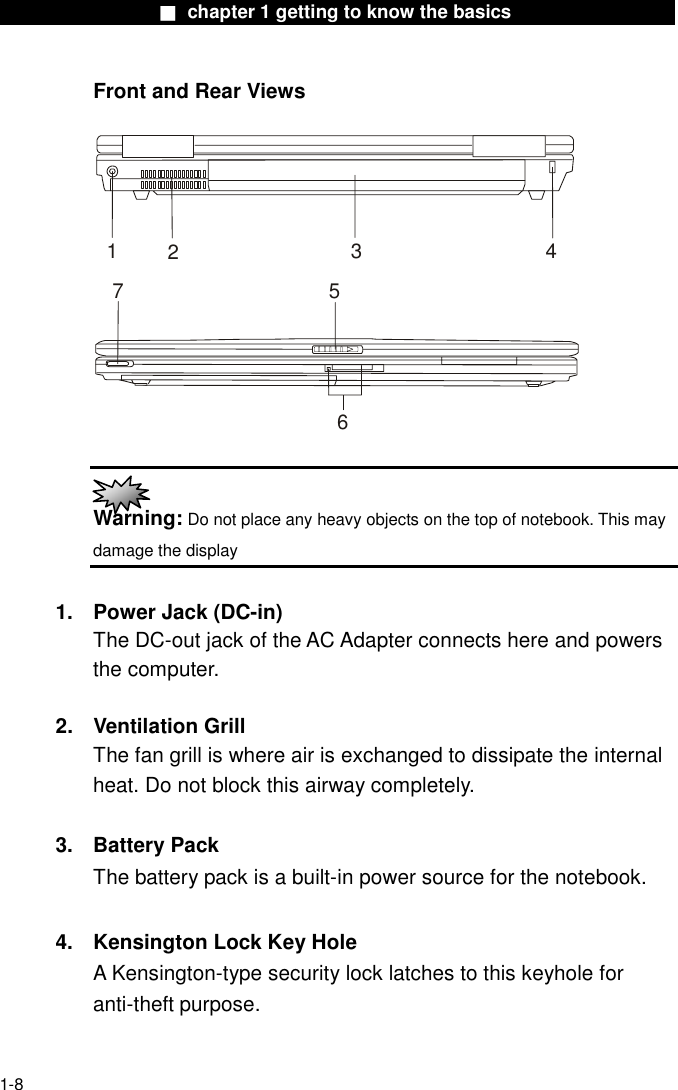                  ■ chapter 1 getting to know the basics                    1-8 Front and Rear Views  1234567   Warning: Do not place any heavy objects on the top of notebook. This may damage the display  1.  Power Jack (DC-in) The DC-out jack of the AC Adapter connects here and powers the computer.  2. Ventilation Grill The fan grill is where air is exchanged to dissipate the internal heat. Do not block this airway completely.  3. Battery Pack The battery pack is a built-in power source for the notebook.  4.  Kensington Lock Key Hole A Kensington-type security lock latches to this keyhole for anti-theft purpose.  