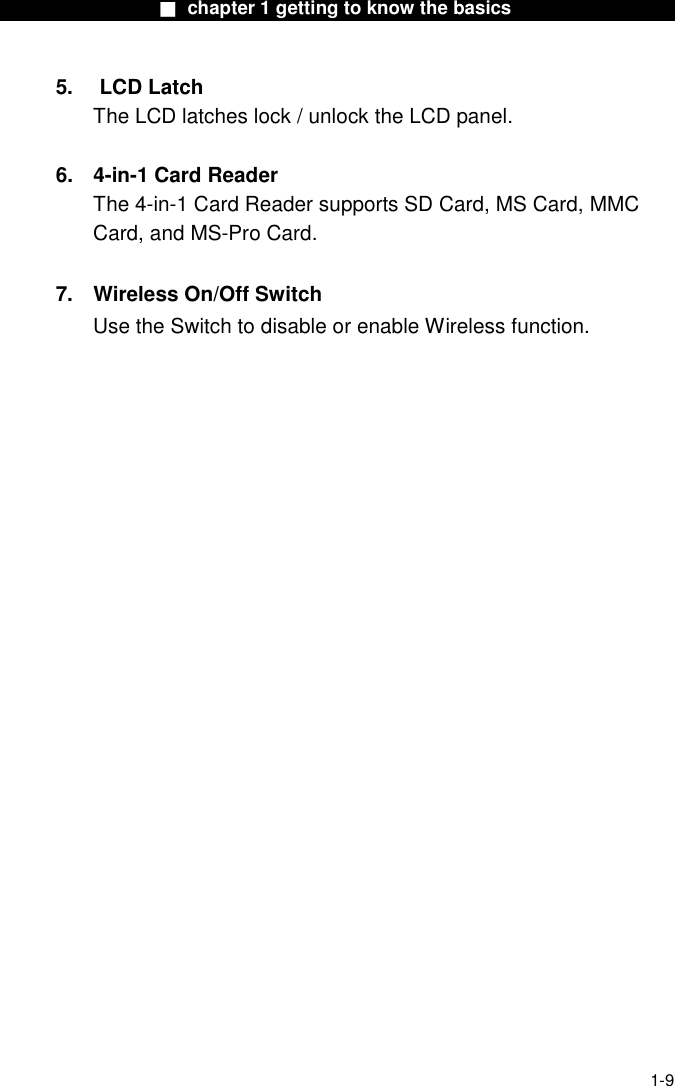                  ■ chapter 1 getting to know the basics                    1-9 5. LCD Latch The LCD latches lock / unlock the LCD panel.  6. 4-in-1 Card Reader The 4-in-1 Card Reader supports SD Card, MS Card, MMC Card, and MS-Pro Card.    7.  Wireless On/Off Switch Use the Switch to disable or enable Wireless function.    