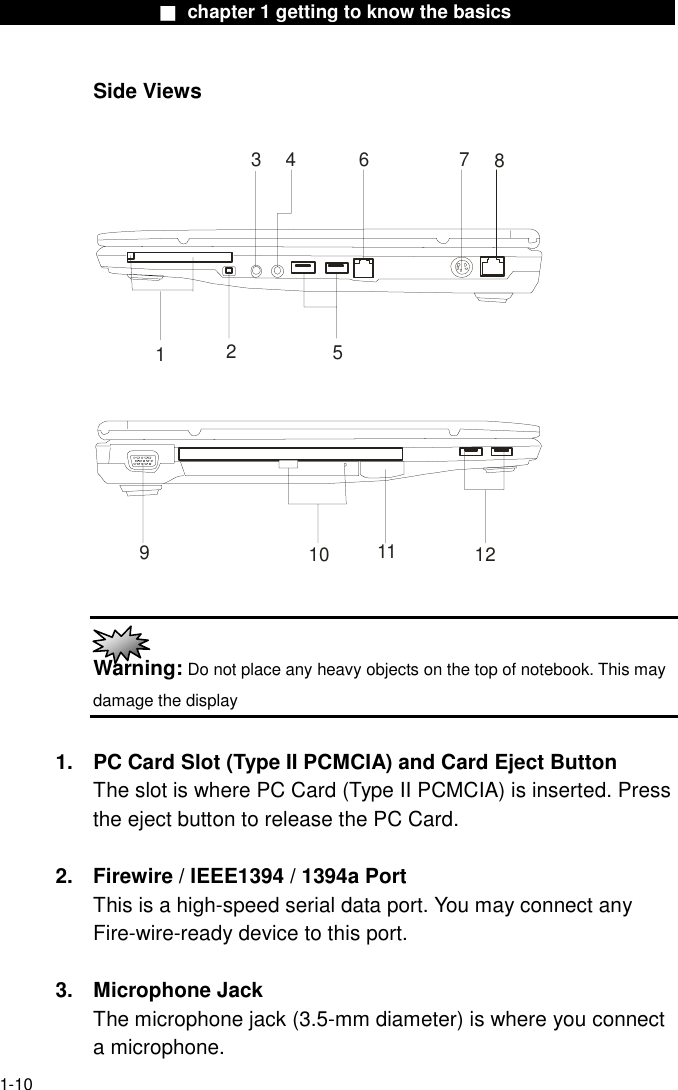                  ■ chapter 1 getting to know the basics                    1-10 Side Views  4637129125810 11   Warning: Do not place any heavy objects on the top of notebook. This may damage the display  1.  PC Card Slot (Type II PCMCIA) and Card Eject Button The slot is where PC Card (Type II PCMCIA) is inserted. Press the eject button to release the PC Card.    2.  Firewire / IEEE1394 / 1394a Port This is a high-speed serial data port. You may connect any Fire-wire-ready device to this port.    3. Microphone Jack   The microphone jack (3.5-mm diameter) is where you connect a microphone. 
