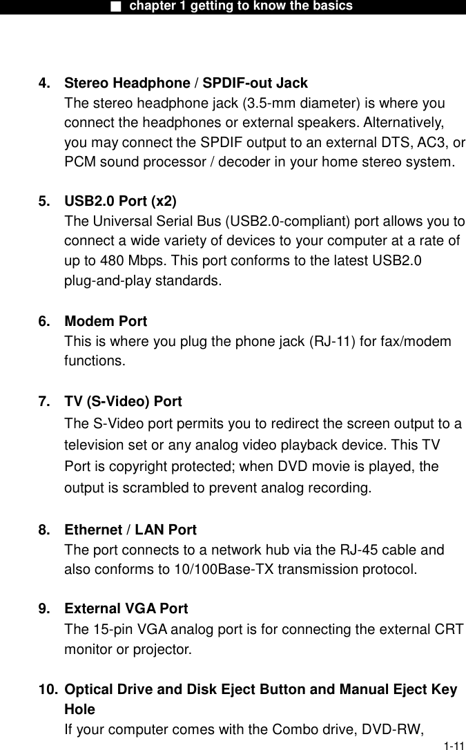                  ■ chapter 1 getting to know the basics                    1-11  4.  Stereo Headphone / SPDIF-out Jack The stereo headphone jack (3.5-mm diameter) is where you connect the headphones or external speakers. Alternatively, you may connect the SPDIF output to an external DTS, AC3, or PCM sound processor / decoder in your home stereo system.    5. USB2.0 Port (x2)   The Universal Serial Bus (USB2.0-compliant) port allows you to connect a wide variety of devices to your computer at a rate of up to 480 Mbps. This port conforms to the latest USB2.0 plug-and-play standards.  6. Modem Port This is where you plug the phone jack (RJ-11) for fax/modem functions.  7.  TV (S-Video) Port The S-Video port permits you to redirect the screen output to a television set or any analog video playback device. This TV Port is copyright protected; when DVD movie is played, the output is scrambled to prevent analog recording.  8.  Ethernet / LAN Port The port connects to a network hub via the RJ-45 cable and also conforms to 10/100Base-TX transmission protocol.    9. External VGA Port The 15-pin VGA analog port is for connecting the external CRT monitor or projector.  10. Optical Drive and Disk Eject Button and Manual Eject Key Hole If your computer comes with the Combo drive, DVD-RW, 