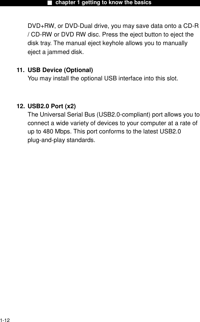                  ■ chapter 1 getting to know the basics                    1-12 DVD+RW, or DVD-Dual drive, you may save data onto a CD-R / CD-RW or DVD RW disc. Press the eject button to eject the disk tray. The manual eject keyhole allows you to manually eject a jammed disk.  11.  USB Device (Optional) You may install the optional USB interface into this slot.   12. USB2.0 Port (x2)   The Universal Serial Bus (USB2.0-compliant) port allows you to connect a wide variety of devices to your computer at a rate of up to 480 Mbps. This port conforms to the latest USB2.0 plug-and-play standards.   