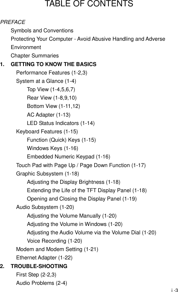  i -3 TABLE OF CONTENTS  PREFACE Symbols and Conventions Protecting Your Computer - Avoid Abusive Handling and Adverse Environment Chapter Summaries 1.  GETTING TO KNOW THE BASICS Performance Features (1-2,3) System at a Glance (1-4) Top View (1-4,5,6,7) Rear View (1-8,9,10) Bottom View (1-11,12) AC Adapter (1-13) LED Status Indicators (1-14) Keyboard Features (1-15) Function (Quick) Keys (1-15) Windows Keys (1-16) Embedded Numeric Keypad (1-16) Touch Pad with Page Up / Page Down Function (1-17) Graphic Subsystem (1-18) Adjusting the Display Brightness (1-18) Extending the Life of the TFT Display Panel (1-18) Opening and Closing the Display Panel (1-19) Audio Subsystem (1-20) Adjusting the Volume Manually (1-20) Adjusting the Volume in Windows (1-20) Adjusting the Audio Volume via the Volume Dial (1-20)   Voice Recording (1-20) Modem and Modem Setting (1-21) Ethernet Adapter (1-22) 2. TROUBLE-SHOOTING First Step (2-2,3) Audio Problems (2-4) 