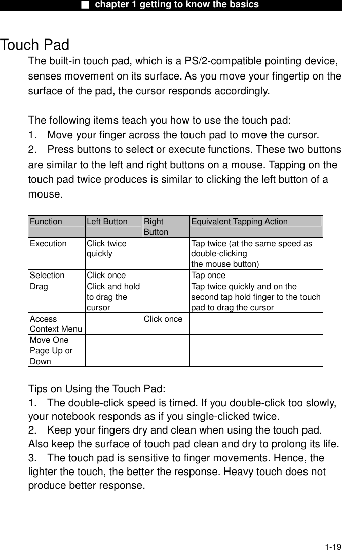                 ■ chapter 1 getting to know the basics                    1-19 Touch Pad The built-in touch pad, which is a PS/2-compatible pointing device, senses movement on its surface. As you move your fingertip on the surface of the pad, the cursor responds accordingly.  The following items teach you how to use the touch pad: 1.  Move your finger across the touch pad to move the cursor. 2.  Press buttons to select or execute functions. These two buttons are similar to the left and right buttons on a mouse. Tapping on the touch pad twice produces is similar to clicking the left button of a mouse.  Function  Left Button  Right Button Equivalent Tapping Action Execution Click twice quickly   Tap twice (at the same speed as double-clicking the mouse button) Selection  Click once    Tap once Drag Click and hold to drag the cursor   Tap twice quickly and on the second tap hold finger to the touchpad to drag the cursor Access Context Menu Click once  Move One Page Up or Down     Tips on Using the Touch Pad: 1.  The double-click speed is timed. If you double-click too slowly, your notebook responds as if you single-clicked twice.   2.  Keep your fingers dry and clean when using the touch pad. Also keep the surface of touch pad clean and dry to prolong its life. 3.  The touch pad is sensitive to finger movements. Hence, the lighter the touch, the better the response. Heavy touch does not produce better response. 
