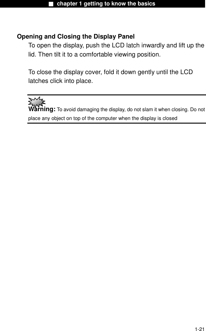                  ■ chapter 1 getting to know the basics                    1-21  Opening and Closing the Display Panel To open the display, push the LCD latch inwardly and lift up the lid. Then tilt it to a comfortable viewing position.    To close the display cover, fold it down gently until the LCD latches click into place.   Warning: To avoid damaging the display, do not slam it when closing. Do not place any object on top of the computer when the display is closed  