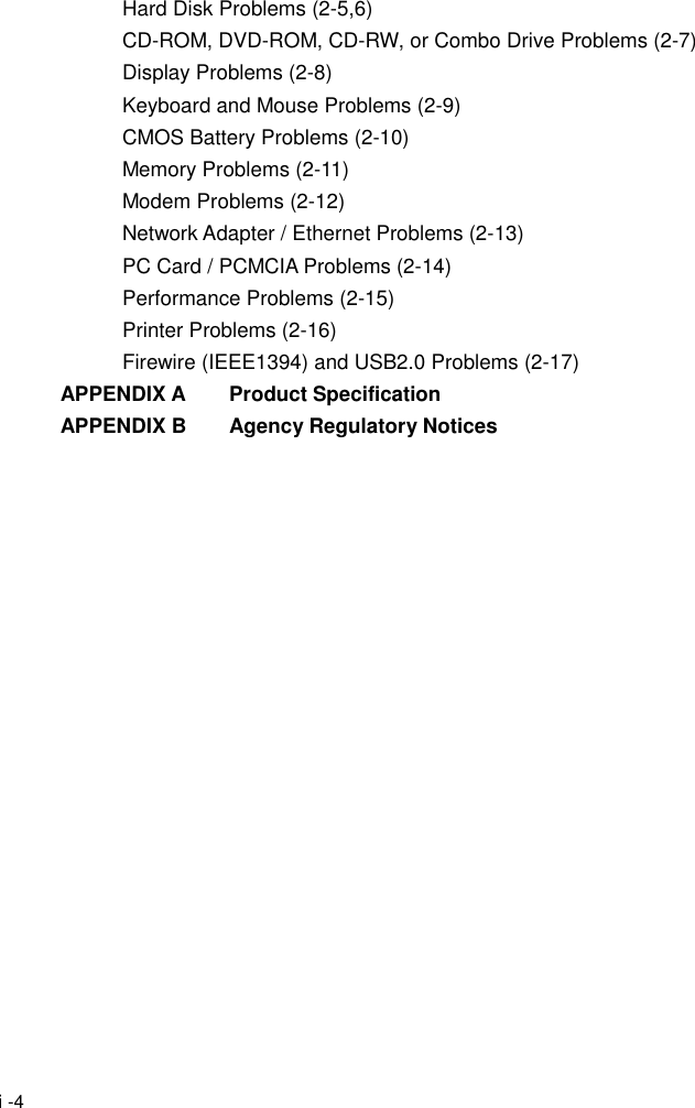  i -4 Hard Disk Problems (2-5,6) CD-ROM, DVD-ROM, CD-RW, or Combo Drive Problems (2-7) Display Problems (2-8) Keyboard and Mouse Problems (2-9) CMOS Battery Problems (2-10) Memory Problems (2-11) Modem Problems (2-12) Network Adapter / Ethernet Problems (2-13) PC Card / PCMCIA Problems (2-14) Performance Problems (2-15) Printer Problems (2-16) Firewire (IEEE1394) and USB2.0 Problems (2-17) APPENDIX A    Product Specification APPENDIX B    Agency Regulatory Notices  