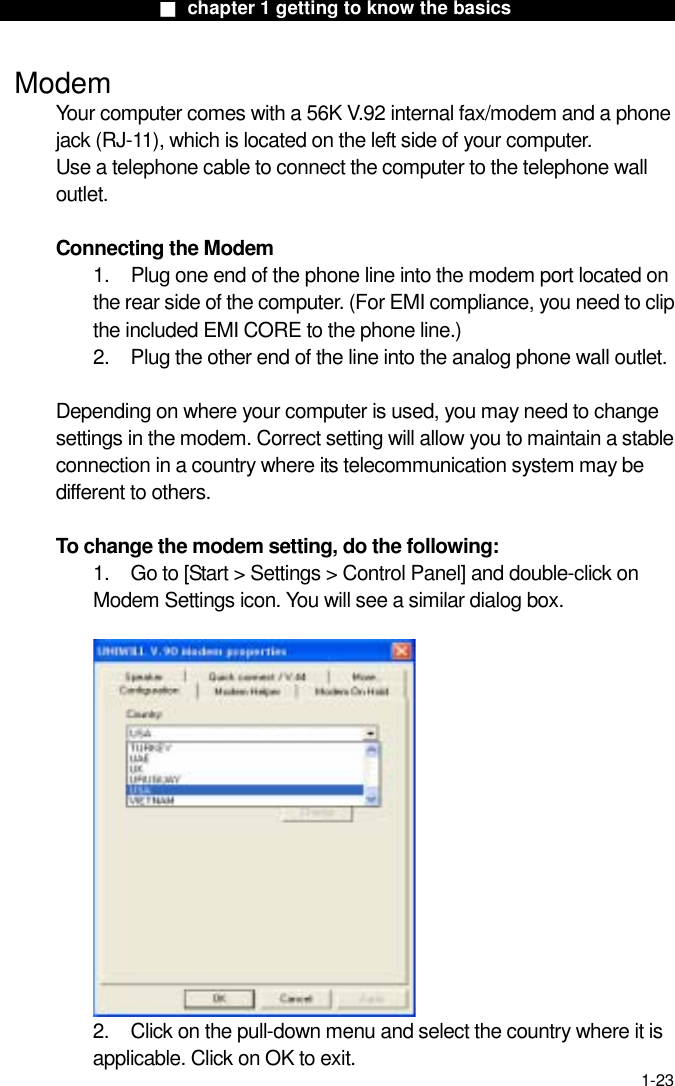                  ■ chapter 1 getting to know the basics                    1-23  Modem Your computer comes with a 56K V.92 internal fax/modem and a phone jack (RJ-11), which is located on the left side of your computer.   Use a telephone cable to connect the computer to the telephone wall outlet.  Connecting the Modem 1.    Plug one end of the phone line into the modem port located on the rear side of the computer. (For EMI compliance, you need to clip the included EMI CORE to the phone line.) 2.    Plug the other end of the line into the analog phone wall outlet.   Depending on where your computer is used, you may need to change settings in the modem. Correct setting will allow you to maintain a stable connection in a country where its telecommunication system may be different to others.  To change the modem setting, do the following: 1.  Go to [Start > Settings > Control Panel] and double-click on Modem Settings icon. You will see a similar dialog box.   2.  Click on the pull-down menu and select the country where it is applicable. Click on OK to exit. 
