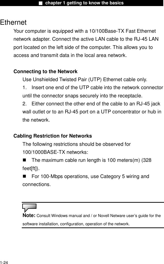                  ■ chapter 1 getting to know the basics                    1-24 Ethernet Your computer is equipped with a 10/100Base-TX Fast Ethernet network adapter. Connect the active LAN cable to the RJ-45 LAN port located on the left side of the computer. This allows you to access and transmit data in the local area network.    Connecting to the Network Use Unshielded Twisted Pair (UTP) Ethernet cable only. 1.    Insert one end of the UTP cable into the network connector until the connector snaps securely into the receptacle.   2.    Either connect the other end of the cable to an RJ-45 jack wall outlet or to an RJ-45 port on a UTP concentrator or hub in the network.    Cabling Restriction for Networks The following restrictions should be observed for 100/1000BASE-TX networks:   The maximum cable run length is 100 meters(m) (328 feet[ft]).  For 100-Mbps operations, use Category 5 wiring and connections.   Note: Consult Windows manual and / or Novell Netware user&rsquo;s guide for the software installation, configuration, operation of the network.   