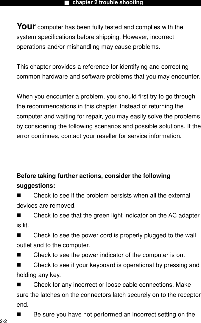                        ■ chapter 2 trouble shooting                        2-2 Your computer has been fully tested and complies with the system specifications before shipping. However, incorrect operations and/or mishandling may cause problems.  This chapter provides a reference for identifying and correcting common hardware and software problems that you may encounter.  When you encounter a problem, you should first try to go through the recommendations in this chapter. Instead of returning the computer and waiting for repair, you may easily solve the problems by considering the following scenarios and possible solutions. If the error continues, contact your reseller for service information.     Before taking further actions, consider the following suggestions:   Check to see if the problem persists when all the external devices are removed.   Check to see that the green light indicator on the AC adapter is lit.   Check to see the power cord is properly plugged to the wall outlet and to the computer.   Check to see the power indicator of the computer is on.   Check to see if your keyboard is operational by pressing and holding any key.   Check for any incorrect or loose cable connections. Make sure the latches on the connectors latch securely on to the receptor end.   Be sure you have not performed an incorrect setting on the 