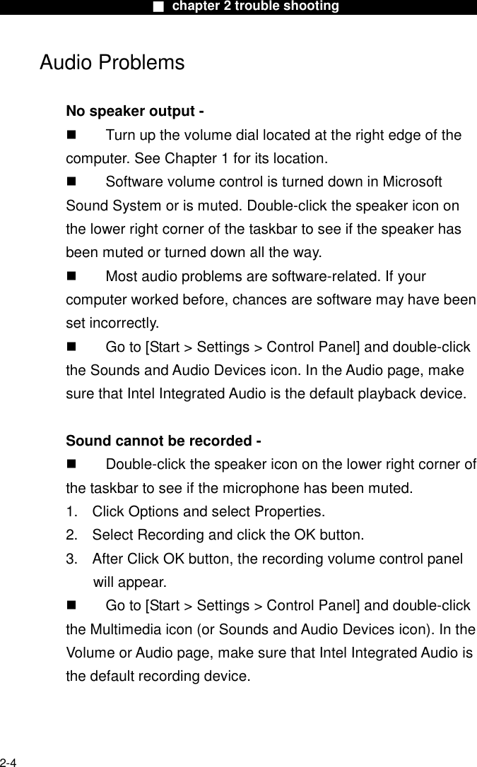                        ■ chapter 2 trouble shooting                        2-4 Audio Problems  No speaker output -   Turn up the volume dial located at the right edge of the computer. See Chapter 1 for its location.   Software volume control is turned down in Microsoft Sound System or is muted. Double-click the speaker icon on the lower right corner of the taskbar to see if the speaker has been muted or turned down all the way.   Most audio problems are software-related. If your computer worked before, chances are software may have been set incorrectly.   Go to [Start > Settings > Control Panel] and double-click the Sounds and Audio Devices icon. In the Audio page, make sure that Intel Integrated Audio is the default playback device.  Sound cannot be recorded -   Double-click the speaker icon on the lower right corner of the taskbar to see if the microphone has been muted. 1.  Click Options and select Properties. 2.  Select Recording and click the OK button. 3.  After Click OK button, the recording volume control panel will appear.   Go to [Start > Settings > Control Panel] and double-click the Multimedia icon (or Sounds and Audio Devices icon). In the Volume or Audio page, make sure that Intel Integrated Audio is the default recording device.  