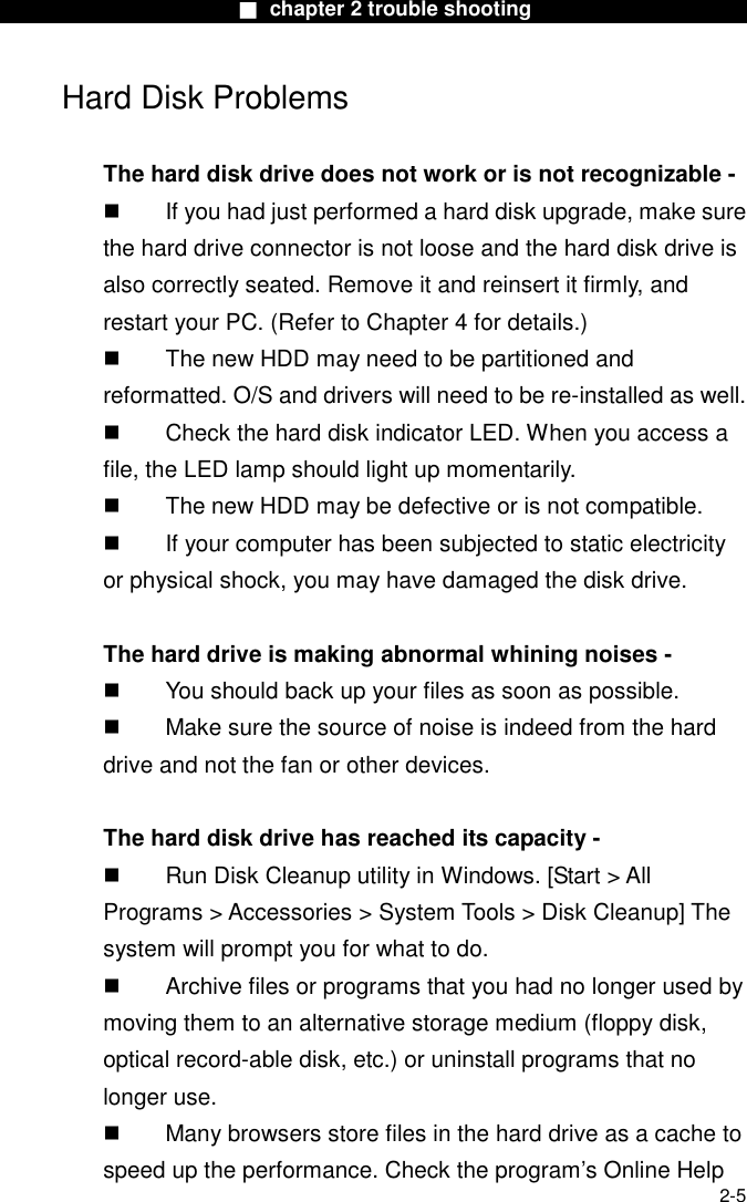                        ■ chapter 2 trouble shooting                        2-5 Hard Disk Problems  The hard disk drive does not work or is not recognizable -   If you had just performed a hard disk upgrade, make sure the hard drive connector is not loose and the hard disk drive is also correctly seated. Remove it and reinsert it firmly, and restart your PC. (Refer to Chapter 4 for details.)   The new HDD may need to be partitioned and reformatted. O/S and drivers will need to be re-installed as well.   Check the hard disk indicator LED. When you access a file, the LED lamp should light up momentarily.   The new HDD may be defective or is not compatible.   If your computer has been subjected to static electricity or physical shock, you may have damaged the disk drive.  The hard drive is making abnormal whining noises -   You should back up your files as soon as possible.   Make sure the source of noise is indeed from the hard drive and not the fan or other devices.  The hard disk drive has reached its capacity -   Run Disk Cleanup utility in Windows. [Start > All Programs > Accessories > System Tools > Disk Cleanup] The system will prompt you for what to do.   Archive files or programs that you had no longer used by moving them to an alternative storage medium (floppy disk, optical record-able disk, etc.) or uninstall programs that no longer use.   Many browsers store files in the hard drive as a cache to speed up the performance. Check the program&rsquo;s Online Help 