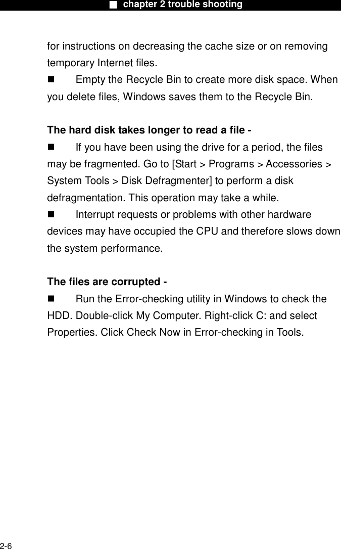                        ■ chapter 2 trouble shooting                        2-6 for instructions on decreasing the cache size or on removing temporary Internet files.   Empty the Recycle Bin to create more disk space. When you delete files, Windows saves them to the Recycle Bin.  The hard disk takes longer to read a file -   If you have been using the drive for a period, the files may be fragmented. Go to [Start > Programs > Accessories > System Tools > Disk Defragmenter] to perform a disk defragmentation. This operation may take a while.   Interrupt requests or problems with other hardware devices may have occupied the CPU and therefore slows down the system performance.  The files are corrupted -   Run the Error-checking utility in Windows to check the HDD. Double-click My Computer. Right-click C: and select Properties. Click Check Now in Error-checking in Tools.     