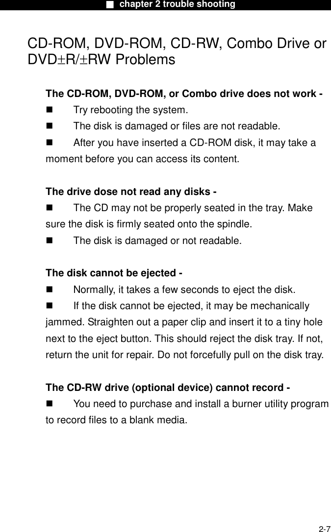                        ■ chapter 2 trouble shooting                        2-7 CD-ROM, DVD-ROM, CD-RW, Combo Drive or DVD&plusmn;R/&plusmn;RW Problems  The CD-ROM, DVD-ROM, or Combo drive does not work -   Try rebooting the system.   The disk is damaged or files are not readable.   After you have inserted a CD-ROM disk, it may take a moment before you can access its content.  The drive dose not read any disks -   The CD may not be properly seated in the tray. Make sure the disk is firmly seated onto the spindle.   The disk is damaged or not readable.  The disk cannot be ejected -   Normally, it takes a few seconds to eject the disk.   If the disk cannot be ejected, it may be mechanically jammed. Straighten out a paper clip and insert it to a tiny hole next to the eject button. This should reject the disk tray. If not, return the unit for repair. Do not forcefully pull on the disk tray.  The CD-RW drive (optional device) cannot record -   You need to purchase and install a burner utility program to record files to a blank media.     