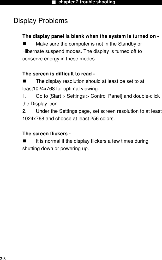                        ■ chapter 2 trouble shooting                        2-8 Display Problems  The display panel is blank when the system is turned on -   Make sure the computer is not in the Standby or Hibernate suspend modes. The display is turned off to conserve energy in these modes.  The screen is difficult to read -   The display resolution should at least be set to at least1024x768 for optimal viewing. 1.  Go to [Start > Settings > Control Panel] and double-click the Display icon.   2.  Under the Settings page, set screen resolution to at least 1024x768 and choose at least 256 colors.  The screen flickers -   It is normal if the display flickers a few times during shutting down or powering up. 