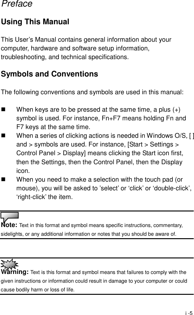  i -5 Preface  Using This Manual  This User&rsquo;s Manual contains general information about your computer, hardware and software setup information, troubleshooting, and technical specifications.  Symbols and Conventions  The following conventions and symbols are used in this manual:    When keys are to be pressed at the same time, a plus (+) symbol is used. For instance, Fn+F7 means holding Fn and F7 keys at the same time.   When a series of clicking actions is needed in Windows O/S, [ ] and > symbols are used. For instance, [Start > Settings > Control Panel > Display] means clicking the Start icon first, then the Settings, then the Control Panel, then the Display icon.   When you need to make a selection with the touch pad (or mouse), you will be asked to &rsquo;select&rsquo; or &lsquo;click&rsquo; or &lsquo;double-click&rsquo;, &lsquo;right-click&rsquo; the item.   Note: Text in this format and symbol means specific instructions, commentary, sidelights, or any additional information or notes that you should be aware of.    Warning: Text is this format and symbol means that failures to comply with the given instructions or information could result in damage to your computer or could cause bodily harm or loss of life. 