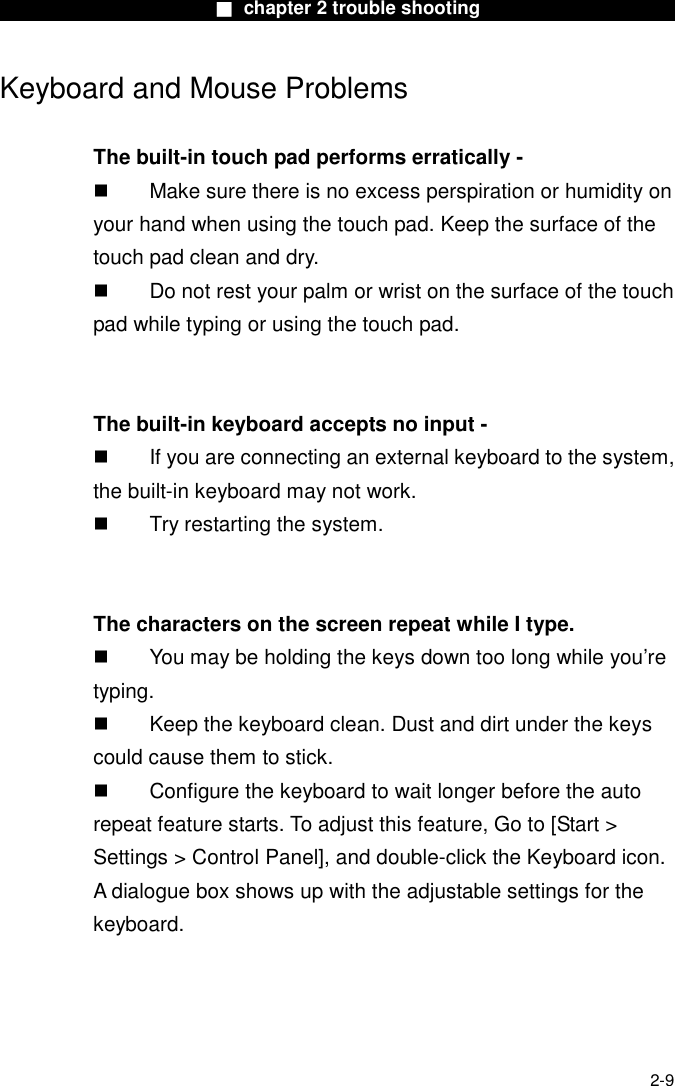                        ■ chapter 2 trouble shooting                        2-9 Keyboard and Mouse Problems    The built-in touch pad performs erratically -   Make sure there is no excess perspiration or humidity on your hand when using the touch pad. Keep the surface of the touch pad clean and dry.   Do not rest your palm or wrist on the surface of the touch pad while typing or using the touch pad.   The built-in keyboard accepts no input -   If you are connecting an external keyboard to the system, the built-in keyboard may not work.   Try restarting the system.   The characters on the screen repeat while I type.   You may be holding the keys down too long while you&rsquo;re typing.   Keep the keyboard clean. Dust and dirt under the keys could cause them to stick.   Configure the keyboard to wait longer before the auto repeat feature starts. To adjust this feature, Go to [Start > Settings > Control Panel], and double-click the Keyboard icon. A dialogue box shows up with the adjustable settings for the keyboard.  