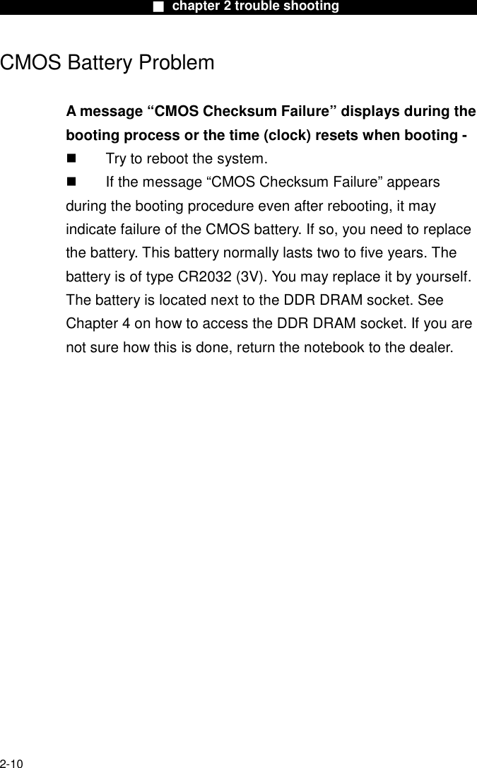                        ■ chapter 2 trouble shooting                        2-10 CMOS Battery Problem  A message &ldquo;CMOS Checksum Failure&rdquo; displays during the booting process or the time (clock) resets when booting -   Try to reboot the system.   If the message &ldquo;CMOS Checksum Failure&rdquo; appears during the booting procedure even after rebooting, it may indicate failure of the CMOS battery. If so, you need to replace the battery. This battery normally lasts two to five years. The battery is of type CR2032 (3V). You may replace it by yourself. The battery is located next to the DDR DRAM socket. See Chapter 4 on how to access the DDR DRAM socket. If you are not sure how this is done, return the notebook to the dealer.     