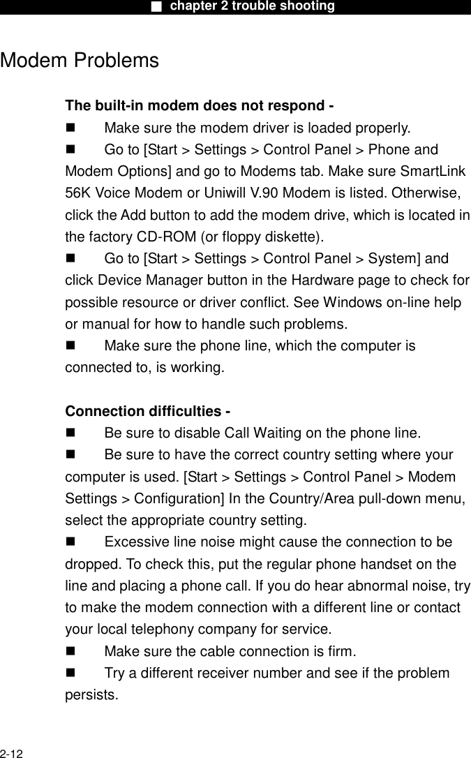                        ■ chapter 2 trouble shooting                        2-12 Modem Problems  The built-in modem does not respond -     Make sure the modem driver is loaded properly.   Go to [Start > Settings > Control Panel > Phone and Modem Options] and go to Modems tab. Make sure SmartLink 56K Voice Modem or Uniwill V.90 Modem is listed. Otherwise, click the Add button to add the modem drive, which is located in the factory CD-ROM (or floppy diskette).   Go to [Start > Settings > Control Panel > System] and click Device Manager button in the Hardware page to check for possible resource or driver conflict. See Windows on-line help or manual for how to handle such problems.   Make sure the phone line, which the computer is connected to, is working.  Connection difficulties -     Be sure to disable Call Waiting on the phone line.   Be sure to have the correct country setting where your computer is used. [Start > Settings > Control Panel > Modem Settings > Configuration] In the Country/Area pull-down menu, select the appropriate country setting.   Excessive line noise might cause the connection to be dropped. To check this, put the regular phone handset on the line and placing a phone call. If you do hear abnormal noise, try to make the modem connection with a different line or contact your local telephony company for service.   Make sure the cable connection is firm.   Try a different receiver number and see if the problem persists.  
