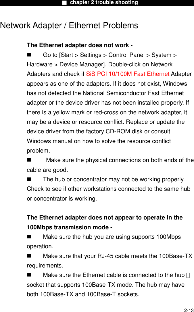                        ■ chapter 2 trouble shooting                        2-13 Network Adapter / Ethernet Problems  The Ethernet adapter does not work -   Go to [Start > Settings > Control Panel > System > Hardware > Device Manager]. Double-click on Network Adapters and check if SiS PCI 10/100M Fast Ethernet Adapter appears as one of the adapters. If it does not exist, Windows has not detected the National Semiconductor Fast Ethernet adapter or the device driver has not been installed properly. If there is a yellow mark or red-cross on the network adapter, it may be a device or resource conflict. Replace or update the device driver from the factory CD-ROM disk or consult Windows manual on how to solve the resource conflict problem.     Make sure the physical connections on both ends of the cable are good.   The hub or concentrator may not be working properly. Check to see if other workstations connected to the same hub or concentrator is working.  The Ethernet adapter does not appear to operate in the 100Mbps transmission mode -   Make sure the hub you are using supports 100Mbps operation.   Make sure that your RJ-45 cable meets the 100Base-TX requirements.   Make sure the Ethernet cable is connected to the hub 　 socket that supports 100Base-TX mode. The hub may have both 100Base-TX and 100Base-T sockets.  