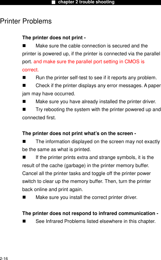                        ■ chapter 2 trouble shooting                        2-16 Printer Problems  The printer does not print -   Make sure the cable connection is secured and the printer is powered up, if the printer is connected via the parallel                 port. and make sure the parallel port setting in CMOS is correct.   Run the printer self-test to see if it reports any problem.   Check if the printer displays any error messages. A paper jam may have occurred.   Make sure you have already installed the printer driver.   Try rebooting the system with the printer powered up and connected first.  The printer does not print what&rsquo;s on the screen -   The information displayed on the screen may not exactly be the same as what is printed.   If the printer prints extra and strange symbols, it is the result of the cache (garbage) in the printer memory buffer. Cancel all the printer tasks and toggle off the printer power switch to clear up the memory buffer. Then, turn the printer back online and print again.   Make sure you install the correct printer driver.  The printer does not respond to infrared communication -   See Infrared Problems listed elsewhere in this chapter.     