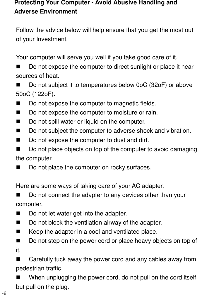  i -6 Protecting Your Computer - Avoid Abusive Handling and Adverse Environment  Follow the advice below will help ensure that you get the most out of your Investment.  Your computer will serve you well if you take good care of it.   Do not expose the computer to direct sunlight or place it near sources of heat.   Do not subject it to temperatures below 0oC (32oF) or above 50oC (122oF).   Do not expose the computer to magnetic fields.   Do not expose the computer to moisture or rain.   Do not spill water or liquid on the computer.   Do not subject the computer to adverse shock and vibration.   Do not expose the computer to dust and dirt.   Do not place objects on top of the computer to avoid damaging the computer.   Do not place the computer on rocky surfaces.  Here are some ways of taking care of your AC adapter.   Do not connect the adapter to any devices other than your computer.   Do not let water get into the adapter.   Do not block the ventilation airway of the adapter.   Keep the adapter in a cool and ventilated place.   Do not step on the power cord or place heavy objects on top of it.   Carefully tuck away the power cord and any cables away from pedestrian traffic.   When unplugging the power cord, do not pull on the cord itself but pull on the plug. 