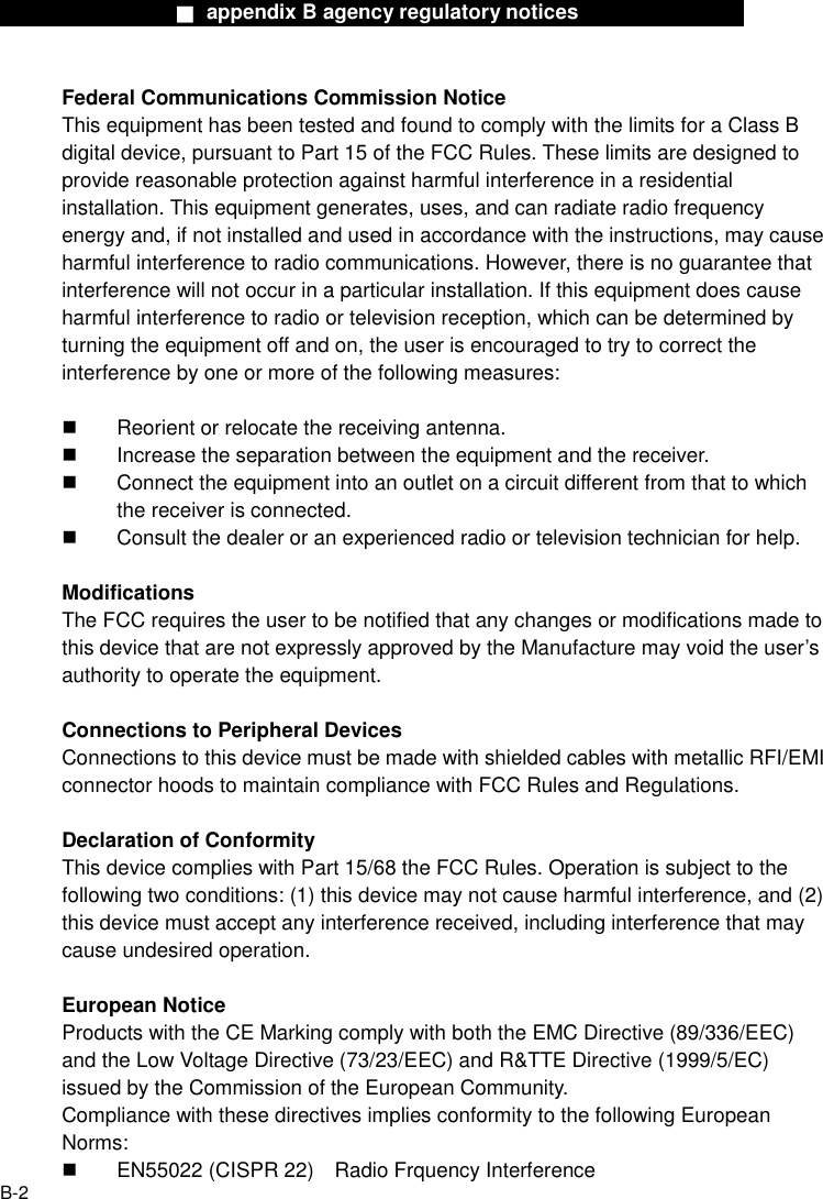                  ■ appendix B agency regulatory notices                  B-2 Federal Communications Commission Notice This equipment has been tested and found to comply with the limits for a Class B digital device, pursuant to Part 15 of the FCC Rules. These limits are designed to provide reasonable protection against harmful interference in a residential installation. This equipment generates, uses, and can radiate radio frequency energy and, if not installed and used in accordance with the instructions, may cause harmful interference to radio communications. However, there is no guarantee that interference will not occur in a particular installation. If this equipment does cause harmful interference to radio or television reception, which can be determined by turning the equipment off and on, the user is encouraged to try to correct the interference by one or more of the following measures:    Reorient or relocate the receiving antenna.   Increase the separation between the equipment and the receiver.   Connect the equipment into an outlet on a circuit different from that to which the receiver is connected.   Consult the dealer or an experienced radio or television technician for help.  Modifications The FCC requires the user to be notified that any changes or modifications made to this device that are not expressly approved by the Manufacture may void the user&rsquo;s authority to operate the equipment.  Connections to Peripheral Devices Connections to this device must be made with shielded cables with metallic RFI/EMI connector hoods to maintain compliance with FCC Rules and Regulations.  Declaration of Conformity This device complies with Part 15/68 the FCC Rules. Operation is subject to the following two conditions: (1) this device may not cause harmful interference, and (2) this device must accept any interference received, including interference that may cause undesired operation.  European Notice Products with the CE Marking comply with both the EMC Directive (89/336/EEC) and the Low Voltage Directive (73/23/EEC) and R&amp;TTE Directive (1999/5/EC) issued by the Commission of the European Community. Compliance with these directives implies conformity to the following European Norms:   EN55022 (CISPR 22)    Radio Frquency Interference 