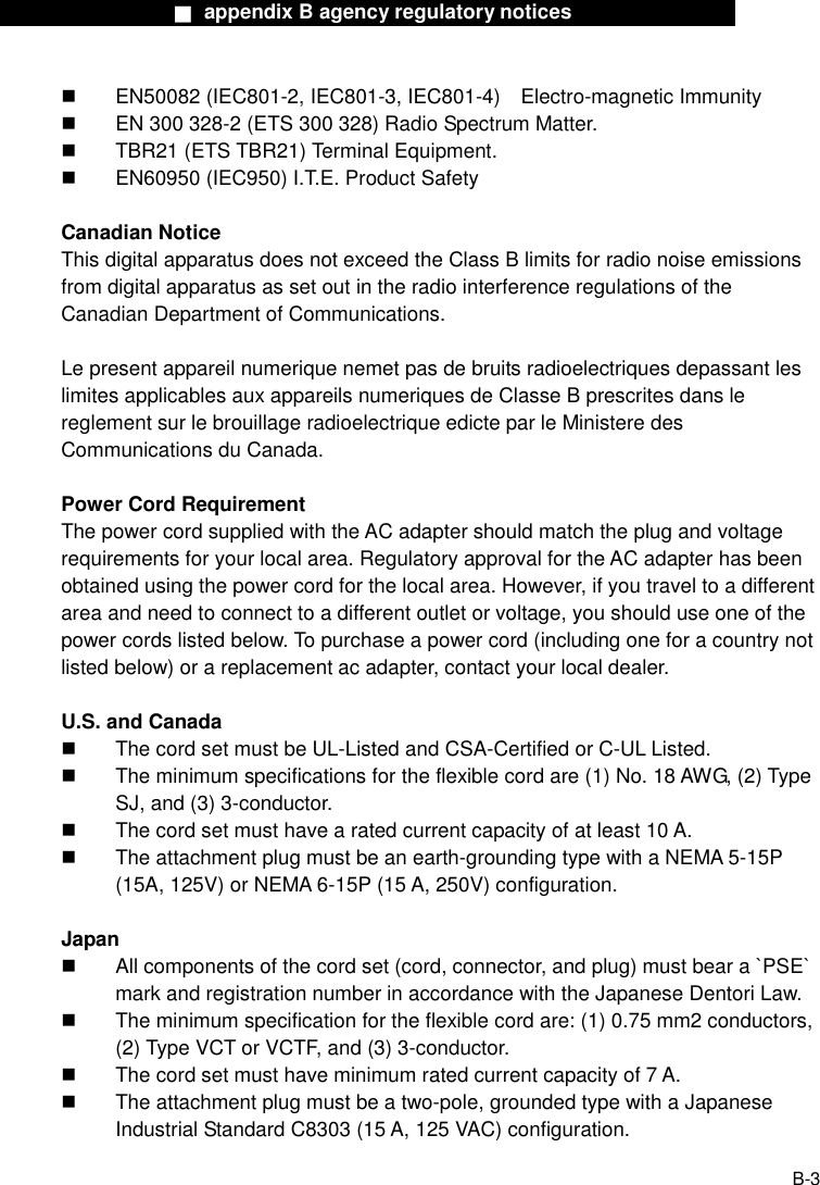                  ■ appendix B agency regulatory notices                  B-3   EN50082 (IEC801-2, IEC801-3, IEC801-4)    Electro-magnetic Immunity   EN 300 328-2 (ETS 300 328) Radio Spectrum Matter.   TBR21 (ETS TBR21) Terminal Equipment.   EN60950 (IEC950) I.T.E. Product Safety  Canadian Notice This digital apparatus does not exceed the Class B limits for radio noise emissions from digital apparatus as set out in the radio interference regulations of the Canadian Department of Communications.  Le present appareil numerique nemet pas de bruits radioelectriques depassant les limites applicables aux appareils numeriques de Classe B prescrites dans le reglement sur le brouillage radioelectrique edicte par le Ministere des Communications du Canada.  Power Cord Requirement The power cord supplied with the AC adapter should match the plug and voltage requirements for your local area. Regulatory approval for the AC adapter has been obtained using the power cord for the local area. However, if you travel to a different area and need to connect to a different outlet or voltage, you should use one of the power cords listed below. To purchase a power cord (including one for a country not listed below) or a replacement ac adapter, contact your local dealer.  U.S. and Canada   The cord set must be UL-Listed and CSA-Certified or C-UL Listed.   The minimum specifications for the flexible cord are (1) No. 18 AWG, (2) Type SJ, and (3) 3-conductor.   The cord set must have a rated current capacity of at least 10 A.   The attachment plug must be an earth-grounding type with a NEMA 5-15P (15A, 125V) or NEMA 6-15P (15 A, 250V) configuration.  Japan   All components of the cord set (cord, connector, and plug) must bear a `PSE` mark and registration number in accordance with the Japanese Dentori Law.   The minimum specification for the flexible cord are: (1) 0.75 mm2 conductors, (2) Type VCT or VCTF, and (3) 3-conductor.   The cord set must have minimum rated current capacity of 7 A.   The attachment plug must be a two-pole, grounded type with a Japanese Industrial Standard C8303 (15 A, 125 VAC) configuration.  
