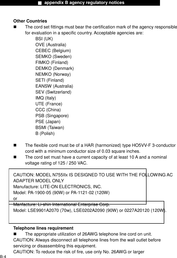                  ■ appendix B agency regulatory notices                  B-4 Other Countries   The cord set fittings must bear the certification mark of the agency responsible for evaluation in a specific country. Acceptable agencies are: BSI (UK) OVE (Australia) CEBEC (Belgium) SEMKO (Sweden) FIMKO (Finland) DEMKO (Denmark) NEMKO (Norway) SETI (Finland) EANSW (Australia) SEV (Switzerland) IMQ (Italy) UTE (France) CCC (China) PSB (Singapore) PSE (Japan) BSMI (Taiwan) B (Polish)    The flexible cord must be of a HAR (harmonized) type HO5VV-F 3-conductor cord with a minimum conductor size of 0.03 square inches.   The cord set must have a current capacity of at least 10 A and a nominal voltage rating of 125 / 250 VAC.  CAUTION: MODEL N755IIx IS DESIGNED TO USE WITH THE FOLLOWING AC ADAPTER MODEL ONLY Manufacture: LITE-ON ELECTRONICS, INC. Model: PA-1900-05 (90W) or PA-1121-02 (120W) or Manfacture: Li-shin International Enterprise Corp. Model: LSE9901A2070 (70w), LSE0202A2090 (90W) or 0227A20120 (120W).   Telephone lines requirement   The appropriate utilization of 26AWG telephone line cord on unit. CAUTION: Always disconnect all telephone lines from the wall outlet before servicing or disassembling this equipment. CAUTION: To reduce the risk of fire, use only No. 26AWG or larger 