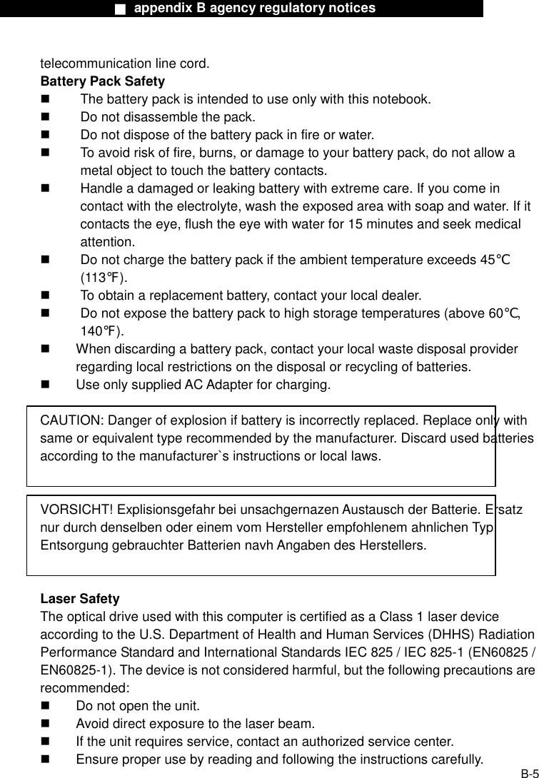                  ■ appendix B agency regulatory notices                  B-5 telecommunication line cord. Battery Pack Safety   The battery pack is intended to use only with this notebook.   Do not disassemble the pack.   Do not dispose of the battery pack in fire or water.   To avoid risk of fire, burns, or damage to your battery pack, do not allow a metal object to touch the battery contacts.   Handle a damaged or leaking battery with extreme care. If you come in contact with the electrolyte, wash the exposed area with soap and water. If it contacts the eye, flush the eye with water for 15 minutes and seek medical attention.   Do not charge the battery pack if the ambient temperature exceeds 45℃ (113℉).   To obtain a replacement battery, contact your local dealer.   Do not expose the battery pack to high storage temperatures (above 60℃, 140℉).   When discarding a battery pack, contact your local waste disposal provider regarding local restrictions on the disposal or recycling of batteries.   Use only supplied AC Adapter for charging.  CAUTION: Danger of explosion if battery is incorrectly replaced. Replace only with same or equivalent type recommended by the manufacturer. Discard used batteries according to the manufacturer`s instructions or local laws.   VORSICHT! Explisionsgefahr bei unsachgernazen Austausch der Batterie. Ersatz nur durch denselben oder einem vom Hersteller empfohlenem ahnlichen Typ. Entsorgung gebrauchter Batterien navh Angaben des Herstellers.   Laser Safety The optical drive used with this computer is certified as a Class 1 laser device according to the U.S. Department of Health and Human Services (DHHS) Radiation Performance Standard and International Standards IEC 825 / IEC 825-1 (EN60825 / EN60825-1). The device is not considered harmful, but the following precautions are recommended:   Do not open the unit.   Avoid direct exposure to the laser beam.   If the unit requires service, contact an authorized service center.   Ensure proper use by reading and following the instructions carefully. 